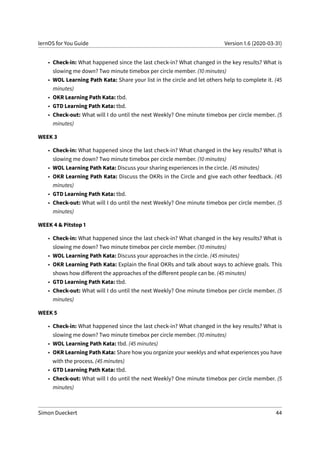 lernOS for You Guide Version 1.6 (2020-03-31)
• Check-in: What happened since the last check-in? What changed in the key results? What is
slowing me down? Two minute timebox per circle member. (10 minutes)
• WOL Learning Path Kata: Share your list in the circle and let others help to complete it. (45
minutes)
• OKR Learning Path Kata: tbd.
• GTD Learning Path Kata: tbd.
• Check-out: What will I do until the next Weekly? One minute timebox per circle member. (5
minutes)
WEEK 3
• Check-in: What happened since the last check-in? What changed in the key results? What is
slowing me down? Two minute timebox per circle member. (10 minutes)
• WOL Learning Path Kata: Discuss your sharing experiences in the circle. (45 minutes)
• OKR Learning Path Kata: Discuss the OKRs in the Circle and give each other feedback. (45
minutes)
• GTD Learning Path Kata: tbd.
• Check-out: What will I do until the next Weekly? One minute timebox per circle member. (5
minutes)
WEEK 4 & Pitstop 1
• Check-in: What happened since the last check-in? What changed in the key results? What is
slowing me down? Two minute timebox per circle member. (10 minutes)
• WOL Learning Path Kata: Discuss your approaches in the circle. (45 minutes)
• OKR Learning Path Kata: Explain the final OKRs and talk about ways to achieve goals. This
shows how different the approaches of the different people can be. (45 minutes)
• GTD Learning Path Kata: tbd.
• Check-out: What will I do until the next Weekly? One minute timebox per circle member. (5
minutes)
WEEK 5
• Check-in: What happened since the last check-in? What changed in the key results? What is
slowing me down? Two minute timebox per circle member. (10 minutes)
• WOL Learning Path Kata: tbd. (45 minutes)
• OKR Learning Path Kata: Share how you organize your weeklys and what experiences you have
with the process. (45 minutes)
• GTD Learning Path Kata: tbd.
• Check-out: What will I do until the next Weekly? One minute timebox per circle member. (5
minutes)
Simon Dueckert 44
 