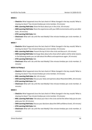 lernOS for You Guide Version 1.6 (2020-03-31)
WEEK 6
• Check-in: What happened since the last check-in? What changed in the key results? What is
slowing me down? Two minute timebox per circle member. (10 minutes)
• WOL Learning Path Kata: Share the facts about you in the circle. (45 minutes)
• OKR Learning Path Kata: Share the experiences with your OKR environments and try out other
tools. (45 minutes)
• GTD Learning Path Kata: tbd.
• Check-out: What will I do until the next Weekly? One minute timebox per circle member. (5
minutes)
WEEK 7
• Check-in: What happened since the last check-in? What changed in the key results? What is
slowing me down? Two minute timebox per circle member. (10 minutes)
• WOL Learning Path Kata: Present the top 10 list in the circle and discuss it. (45 minutes)
• OKR Learning Path Kata: Exchange ideas about who chose which option and for what reasons.
In the following weeks you can talk about the effects and experiences again. (45 minutes)
• GTD Learning Path Kata: tbd.
• Check-out: What will I do until the next Weekly? One minute timebox per circle member. (5
minutes)
WEEK 8 & Pitstop 2
• Check-in: What happened since the last check-in? What changed in the key results? What is
slowing me down? Two minute timebox per circle member. (10 minutes)
• WOL Learning Path Kata: tbd. (45 minutes)
• OKR Learning Path Kata: Discuss your ideas and opinions about Moonshot OKRs. (45 minutes)
• GTD Learning Path Kata: tbd.
• Check-out: What will I do until the next Weekly? One minute timebox per circle member. (5
minutes)
WEEK 9
• Check-in: What happened since the last check-in? What changed in the key results? What is
slowing me down? Two minute timebox per circle member. (10 minutes)
• WOL Learning Path Kata: Talk about your lists in the circle and let the others help you to com-
plete your list. (45 minutes)
• OKR Learning Path Kata: Discuss your decisions about the OKR confidence levels. (45 minutes)
• GTD Learning Path Kata: tbd.
• Check-out: What will I do until the next Weekly? One minute timebox per circle member. (5
minutes)
Simon Dueckert 45
 