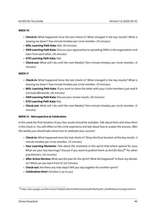 lernOS for You Guide Version 1.6 (2020-03-31)
WEEK 10
• Check-in: What happened since the last check-in? What changed in the key results? What is
slowing me down? Two minute timebox per circle member. (10 minutes)
• WOL Learning Path Kata: tbd. (45 minutes)
• OKR Learning Path Kata: Discuss your approaches to spreading OKRs in the organization and
learn from each other. (45 minutes)
• GTD Learning Path Kata: tbd.
• Check-out: What will I do until the next Weekly? One minute timebox per circle member. (5
minutes)
WEEK 11
• Check-in: What happened since the last check-in? What changed in the key results? What is
slowing me down? Two minute timebox per circle member. (10 minutes)
• WOL Learning Path Kata: If you want to share the letter with your circle members just read it
out loud afterwards. (45 minutes)
• OKR Learning Path Kata: Discuss your review results. (45 minutes)
• GTD Learning Path Kata: tbd.
• Check-out: What will I do until the next Weekly? One minute timebox per circle member. (5
minutes)
WEEK 12 - Retrospective & Celebration
In this week the final iteration of your key results should be available. Talk about them and show them
in the check-in. You will reflect on the circle experience and talk about how to sustain the process. After
the weekly you should take some time to celebrate your success!
• Check-in: What happened since the last check-in? Show the final iteration of the key results. 3
minute timebox per circle member. (15 minutes)
• Your Learning Moments: Talk about the moments in the sprint that where special for your.
What are your key learnings? Discuss if you want to publish them as lernOS Story86 for other
practitioners. (20 minutes)
• After Action Review: What was the plan for the sprint? What did happened? Is there any deviati-
on? What can you learn from it? (20 minutes)
• Check-out: Are there any next steps? Will you stay together for another sprint?
• Celebration time! (timebox is up to you)
86
https://docs.google.com/forms/d/e/1FAIpQLSc9KrufUD9Mu9wstGv8ojfChRwPlq2dVi_kAUB04MuymmzUSg/viewform
Simon Dueckert 46
 