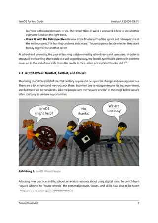 lernOS for You Guide Version 1.6 (2020-03-31)
learning paths in tandems or circles. The two pit stops in week 4 and week 8 help to see whether
everyone is still on the right track.
• Week 12 with the Retrospective: Review of the final results of the sprint and retrospective of
the entire process. For learning tandems and circles: The participants decide whether they want
to stay together for another sprint.
At school and university, the pace of learning is determined by school years and semesters. In order to
structure the learning afterwards in a self-organized way, the lernOS sprints are planned in extreme
cases up to the end of one’s life (from the cradle to the cradle), just as Peter Drucker did it10.
2.2 lernOS Wheel: Mindset, Skillset, and Toolset
Mastering the VUCA world of the 21st century requires to be open for change and new approaches.
There are a lot of tools and methods out there. But when one is not open to give it a try, experiment,
and fail there will be no success. Like the people with the “square wheels” in the image below we are
often too busy to see new opportunities.
Abbildung 2: lernOS Wheel People
Adopting new practices in life, school, or work is not only about using digital tools. To switch from
“square wheels” to “round wheels” the personal attitude, values, and skills have also to be taken
10
https://www.inc.com/magazine/19970201/1169.html
Simon Dueckert 7
 