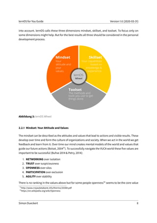 lernOS for You Guide Version 1.6 (2020-03-31)
into account. lernOS calls these three dimensions mindset, skillset, and toolset. To focus only on
some dimensions might help. But for the best results all three should be considered in the personal
development process.
Abbildung 3: lernOS Wheel
2.2.1 Mindset: Your Attitude and Values
The mindset can be described as the attitudes and values that lead to actions and visible results. These
develop over time and form the culture of organizations and society. When we act in the world we get
feedback and learn from it. Over time our mind creates mental models of the world and values that
guide our future actions (Boisot, 200411). To successfully navigate the VUCA world these five values are
important to be successful (Buhse 2014 & Petry, 2014):
1. NETWORKING over isolation
2. TRUST over suspiciousness
3. OPENNESS over silos
4. PARTICIPATION over exclusion
5. AGILITY over stability
There is no ranking in the values above but for some people openness12 seems to be the core value
11
http://www.rrojasdatabank.info/thermo/20388.pdf
12
https://en.wikipedia.org/wiki/Openness
Simon Dueckert 8
 