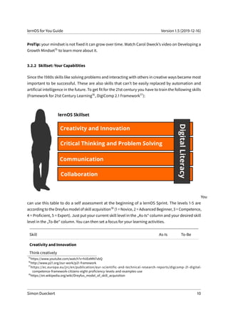 lernOS for You Guide Version 1.5 (2019-12-16)
ProTip: your mindset is not fixed it can grow over time. Watch Carol Dweck’s video on Developing a
Growth Mindset15 to learn more about it.
3.2.2 Skillset: Your Capabilities
Since the 1980s skills like solving problems and interacting with others in creative ways became most
important to be successful. These are also skills that can’t be easily replaced by automation and
artificial intelligence in the future. To get fit for the 21st century you have to train the following skills
(Framework for 21st Century Learning16, DigiComp 2.1 Framework17):
You
can use this table to do a self assessment at the beginning of a lernOS Sprint. The levels 1-5 are
according to the Dreyfus model of skill acquisition18 (1 = Novice, 2 = Advanced Beginner, 3 = Competence,
4 = Proficient, 5 = Expert). Just put your current skill level in the „As-Is“ column and your desired skill
level in the „To-Be“ column. You can then set a focus for your learning activities.
Skill As-Is To-Be
Creativity and Innovation
Think creatively
15
https://www.youtube.com/watch?v=hiiEeMN7vbQ
16
http://www.p21.org/our-work/p21-framework
17
https://ec.europa.eu/jrc/en/publication/eur-scientific-and-technical-research-reports/digcomp-21-digital-
competence-framework-citizens-eight-proficiency-levels-and-examples-use
18
https://en.wikipedia.org/wiki/Dreyfus_model_of_skill_acquisition
Simon Dueckert 10
 