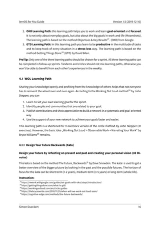 lernOS for You Guide Version 1.5 (2019-12-16)
2. OKR Learning Path: this learning path helps you to work and learn goal-oriented and focused.
It is not only about everyday goals, but also about the big goals in work and life (Moonshots).
The learning path is based on the method Objectives & Key Results27. (OKR) from Google.
3. GTD Learning Path: In this learning path you learn to be productive in the multitude of tasks
and to keep track of every situation in a stress-less way. The learning path is based on the
method Getting Things Done28 (GTD) by David Allen.
ProTip: Only one of the three learning paths should be chosen for a sprint. All three learning paths can
be completed in follow-up sprints. Tandems and circles should not mix learning paths, otherwise you
won’t be able to benefit from each other’s experiences in the weekly.
4.1 WOL Learning Path
Sharing your knowledge openly and profiting from the knowledge of others helps that not everyone
has to reinvent the wheel over and over again. According to the Working Out Loud method29 by John
Stepper, you can
1. Learn To set your own learning goal for the sprint.
2. Identify people and communities that are related to your goal.
3. Publishcontributionsandshowappreciationtobuildanetworkinasystematicandgoal-oriented
way.
4. Use the support of your new network to achieve your goals faster and easier.
This learning path is a shortened to 11 exercises version of the circle method by John Stepper (31
exercises). However, the basic idea „Working Out Loud = Observable Work + Narrating Your Work“ by
Bryce Williams30 remains.
4.1.1 Design Your Future Backwards (Kata)
Design your future by reflecting on present and past and creating your personal vision (30 Mi-
nutes)
This kata is based on the method The Future, Backwards31 by Dave Snowden. The kata i s used to get a
better overview of the bigger picture by looking in the past and the possible futures. The horizon of
focus for the kata can be short-term (1-2 years), medium-term (3-5 years) or long-term (whole life).
Instruction:
27
https://rework.withgoogle.com/guides/set-goals-with-okrs/steps/introduction/
28
https://gettingthingsdone.com/what-is-gtd/
29
https://workingoutloud.com/en/circle-guides
30
https://thebryceswrite.com/2010/11/29/when-will-we-work-out-loud-soon/
31
https://cognitive-edge.com/methods/the-future-backwards/
Simon Dueckert 16
 