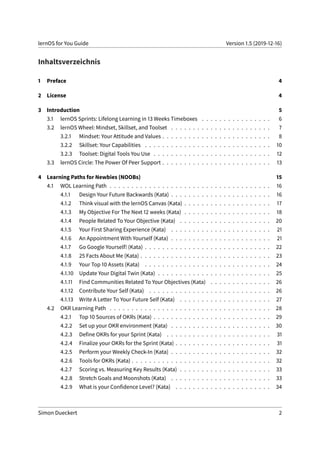lernOS for You Guide Version 1.5 (2019-12-16)
Inhaltsverzeichnis
1 Preface 4
2 License 4
3 Introduction 5
3.1 lernOS Sprints: Lifelong Learning in 13 Weeks Timeboxes . . . . . . . . . . . . . . . . 6
3.2 lernOS Wheel: Mindset, Skillset, and Toolset . . . . . . . . . . . . . . . . . . . . . . . 7
3.2.1 Mindset: Your Attitude and Values . . . . . . . . . . . . . . . . . . . . . . . . . 8
3.2.2 Skillset: Your Capabilities . . . . . . . . . . . . . . . . . . . . . . . . . . . . . 10
3.2.3 Toolset: Digital Tools You Use . . . . . . . . . . . . . . . . . . . . . . . . . . . 12
3.3 lernOS Circle: The Power Of Peer Support . . . . . . . . . . . . . . . . . . . . . . . . . 13
4 Learning Paths for Newbies (NOOBs) 15
4.1 WOL Learning Path . . . . . . . . . . . . . . . . . . . . . . . . . . . . . . . . . . . . . 16
4.1.1 Design Your Future Backwards (Kata) . . . . . . . . . . . . . . . . . . . . . . . 16
4.1.2 Think visual with the lernOS Canvas (Kata) . . . . . . . . . . . . . . . . . . . . 17
4.1.3 My Objective For The Next 12 weeks (Kata) . . . . . . . . . . . . . . . . . . . . 18
4.1.4 People Related To Your Objective (Kata) . . . . . . . . . . . . . . . . . . . . . 20
4.1.5 Your First Sharing Experience (Kata) . . . . . . . . . . . . . . . . . . . . . . . 21
4.1.6 An Appointment With Yourself (Kata) . . . . . . . . . . . . . . . . . . . . . . . 21
4.1.7 Go Google Yourself! (Kata) . . . . . . . . . . . . . . . . . . . . . . . . . . . . . 22
4.1.8 25 Facts About Me (Kata) . . . . . . . . . . . . . . . . . . . . . . . . . . . . . . 23
4.1.9 Your Top 10 Assets (Kata) . . . . . . . . . . . . . . . . . . . . . . . . . . . . . 24
4.1.10 Update Your Digital Twin (Kata) . . . . . . . . . . . . . . . . . . . . . . . . . . 25
4.1.11 Find Communities Related To Your Objectives (Kata) . . . . . . . . . . . . . . 26
4.1.12 Contribute Your Self (Kata) . . . . . . . . . . . . . . . . . . . . . . . . . . . . 26
4.1.13 Write A Letter To Your Future Self (Kata) . . . . . . . . . . . . . . . . . . . . . 27
4.2 OKR Learning Path . . . . . . . . . . . . . . . . . . . . . . . . . . . . . . . . . . . . . 28
4.2.1 Top 10 Sources of OKRs (Kata) . . . . . . . . . . . . . . . . . . . . . . . . . . . 29
4.2.2 Set up your OKR environment (Kata) . . . . . . . . . . . . . . . . . . . . . . . 30
4.2.3 Define OKRs for your Sprint (Kata) . . . . . . . . . . . . . . . . . . . . . . . . 31
4.2.4 Finalize your OKRs for the Sprint (Kata) . . . . . . . . . . . . . . . . . . . . . . 31
4.2.5 Perform your Weekly Check-In (Kata) . . . . . . . . . . . . . . . . . . . . . . . 32
4.2.6 Tools for OKRs (Kata) . . . . . . . . . . . . . . . . . . . . . . . . . . . . . . . . 32
4.2.7 Scoring vs. Measuring Key Results (Kata) . . . . . . . . . . . . . . . . . . . . . 33
4.2.8 Stretch Goals and Moonshots (Kata) . . . . . . . . . . . . . . . . . . . . . . . 33
4.2.9 What is your Confidence Level? (Kata) . . . . . . . . . . . . . . . . . . . . . . 34
Simon Dueckert 2
 