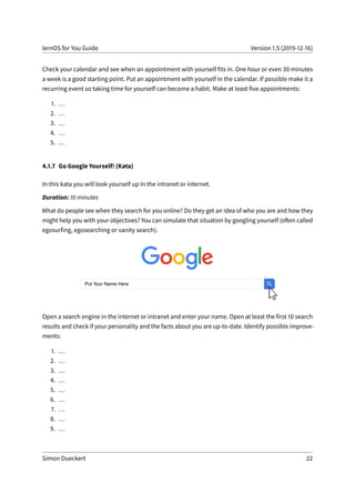 lernOS for You Guide Version 1.5 (2019-12-16)
Check your calendar and see when an appointment with yourself fits in. One hour or even 30 minutes
a week is a good starting point. Put an appointment with yourself in the calendar. If possible make it a
recurring event so taking time for yourself can become a habit. Make at least five appointments:
1. ...
2. ...
3. ...
4. ...
5. ...
4.1.7 Go Google Yourself! (Kata)
In this kata you will look yourself up in the intranet or internet.
Duration: 10 minutes
What do people see when they search for you online? Do they get an idea of who you are and how they
might help you with your objectives? You can simulate that situation by googling yourself (often called
egosurfing, egosearching or vanity search).
Open a search engine in the internet or intranet and enter your name. Open at least the first 10 search
results and check if your personality and the facts about you are up-to-date. Identify possible improve-
ments:
1. ...
2. ...
3. ...
4. ...
5. ...
6. ...
7. ...
8. ...
9. ...
Simon Dueckert 22
 