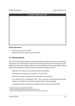 lernOS for You Guide Version 1.5 (2019-12-16)
Further Information:
• Video A Letter To My Future Self57
• Article How to Write a Letter to Your Future Self58
4.2 OKR Learning Path
Set yourself ambitious goals (objectives) and define tangible results (key results) can be very motivating.
Many people have a long someday-maybe-list, but they don’t get things done. The longer the list, the
bigger the hurdle to start. Google therefore uses the simple Objectives & Key Results (OKR) method,
which defines the goals for next three months according to the following criteria:59
• Objectives are ambitious and may feel somewhat uncomfortable.
• Key results are measurable on a scale from 0 - 1.0 (or 0-100%).
• OKRs are transparent so everyone can see what others are working on.
• The „sweet spot“ for an OKR grade is 60% – 70%; if someone consistently fully attains their
objectives, their OKRs aren’t ambitious enough and they need to think bigger.
• Low grades should be viewed as learning opportunities to help refine the next OKRs.
57
https://www.youtube.com/watch?v=XwN0tJlXF-0
58
https://www.wikihow.com/Write-a-Letter-to-Your-Future-Self
59
https://rework.withgoogle.com/guides/set-goals-with-okrs/steps/introduction/
Simon Dueckert 28
 