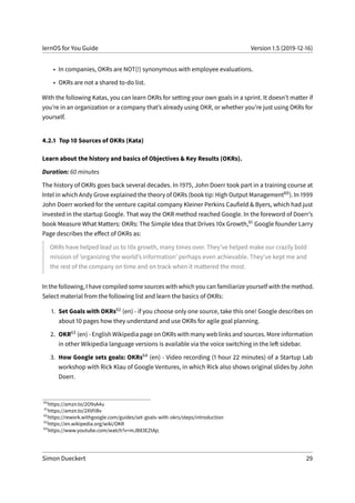 lernOS for You Guide Version 1.5 (2019-12-16)
• In companies, OKRs are NOT(!) synonymous with employee evaluations.
• OKRs are not a shared to-do list.
With the following Katas, you can learn OKRs for setting your own goals in a sprint. It doesn’t matter if
you’re in an organization or a company that’s already using OKR, or whether you’re just using OKRs for
yourself.
4.2.1 Top 10 Sources of OKRs (Kata)
Learn about the history and basics of Objectives & Key Results (OKRs).
Duration: 60 minutes
The history of OKRs goes back several decades. In 1975, John Doerr took part in a training course at
Intel in which Andy Grove explained the theory of OKRs (book tip: High Output Management60). In 1999
John Doerr worked for the venture capital company Kleiner Perkins Caufield & Byers, which had just
invested in the startup Google. That way the OKR method reached Google. In the foreword of Doerr’s
book Measure What Matters: OKRs: The Simple Idea that Drives 10x Growth,61 Google founder Larry
Page describes the effect of OKRs as:
OKRs have helped lead us to 10x growth, many times over. They’ve helped make our crazily bold
mission of ’organizing the world’s information’ perhaps even achievable. They’ve kept me and
the rest of the company on time and on track when it mattered the most.
In the following, I have compiled some sources with which you can familiarize yourself with the method.
Select material from the following list and learn the basics of OKRs:
1. Set Goals with OKRs62 (en) - if you choose only one source, take this one! Google describes on
about 10 pages how they understand and use OKRs for agile goal planning.
2. OKR63 (en) - English Wikipedia page on OKRs with many web links and sources. More information
in other Wikipedia language versions is available via the voice switching in the left sidebar.
3. How Google sets goals: OKRs64 (en) - Video recording (1 hour 22 minutes) of a Startup Lab
workshop with Rick Klau of Google Ventures, in which Rick also shows original slides by John
Doerr.
60
https://amzn.to/2O9sA4u
61
https://amzn.to/2XVI1Bv
62
https://rework.withgoogle.com/guides/set-goals-with-okrs/steps/introduction
63
https://en.wikipedia.org/wiki/OKR
64
https://www.youtube.com/watch?v=mJB83EZtAjc
Simon Dueckert 29
 