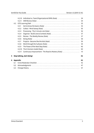 lernOS for You Guide Version 1.5 (2019-12-16)
4.2.10 Individual vs. Team/Organizational OKRs (Kata) . . . . . . . . . . . . . . . . . 34
4.2.11 OKR Review (Kata) . . . . . . . . . . . . . . . . . . . . . . . . . . . . . . . . . 34
4.3 GTD Learning Path . . . . . . . . . . . . . . . . . . . . . . . . . . . . . . . . . . . . . 35
4.3.1 Get to know the basics (Kata) . . . . . . . . . . . . . . . . . . . . . . . . . . . 35
4.3.2 Collect - Mind Sweep (Kata) . . . . . . . . . . . . . . . . . . . . . . . . . . . . 36
4.3.3 Processing - The 2 minute rule (Kata) . . . . . . . . . . . . . . . . . . . . . . . 36
4.3.4 Organize - Build Lists & Contexts (Kata) . . . . . . . . . . . . . . . . . . . . . . 37
4.3.5 Review - The Weekly Review (Kata) . . . . . . . . . . . . . . . . . . . . . . . . 37
4.3.6 Doing (Kata) . . . . . . . . . . . . . . . . . . . . . . . . . . . . . . . . . . . . 38
4.3.7 Projects - Become like the kids (Kata) . . . . . . . . . . . . . . . . . . . . . . . 39
4.3.8 Work through the 5 phases (Kata) . . . . . . . . . . . . . . . . . . . . . . . . . 39
4.3.9 The Power of the Next Step (Kata) . . . . . . . . . . . . . . . . . . . . . . . . . 40
4.3.10 The 6-horizon model (Kata) . . . . . . . . . . . . . . . . . . . . . . . . . . . . 40
4.3.11 Continuous Improvement - The Road to Mastery (Kata) . . . . . . . . . . . . . 41
5 Stop talking, start doing! 42
6 Appendix 42
6.1 Circle Moderator Checklist . . . . . . . . . . . . . . . . . . . . . . . . . . . . . . . . . 42
6.2 Acknowledgments . . . . . . . . . . . . . . . . . . . . . . . . . . . . . . . . . . . . . 47
6.3 Change History . . . . . . . . . . . . . . . . . . . . . . . . . . . . . . . . . . . . . . . 47
Simon Dueckert 3
 