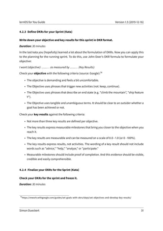 lernOS for You Guide Version 1.5 (2019-12-16)
4.2.3 Define OKRs for your Sprint (Kata)
Write down your objective and key results for this sprint in OKR format.
Duration: 30 minutes
In the last kata you (hopefully) learned a lot about the formulation of OKRs. Now you can apply this
to the planning for the running sprint. To do this, use John Doer’s OKR formula to formulate your
objective:
I want (objective): .......... as measured by .......... (Key Results):
Check your objective with the following criteria (source: Google):74
• The objective is demanding and feels a bit uncomfortable.
• The Objective uses phrases that trigger new activities (not: keep, continue).
• The Objective uses phrases that describe an end state (e.g. "climb the mountain", "ship feature
Y").
• The Objective uses tangible and unambiguous terms. It should be clear to an outsider whether a
goal has been achieved or not.
Check your key results against the following criteria:
• Not more than three key results are defined per objective.
• The key results express measurable milestones that bring you closer to the objective when you
reach it.
• The key results are measurable and can be measured on a scale of 0.0 - 1.0 (or 0 - 100%).
• The key results express results, not activities. The wording of a key result should not include
words such as "advice," "help," "analyze," or "participate."
• Measurable milestones should include proof of completion. And this evidence should be visible,
credible and easily comprehensible.
4.2.4 Finalize your OKRs for the Sprint (Kata)
Check your OKRs for the sprint and freeze it.
Duration: 30 minutes
74
https://rework.withgoogle.com/guides/set-goals-with-okrs/steps/set-objectives-and-develop-key-results/
Simon Dueckert 31
 