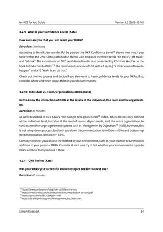 lernOS for You Guide Version 1.5 (2019-12-16)
4.2.9 What is your Confidence Level? (Kata)
How sure are you that you will reach your OKRs?
Duration: 15 minutes
According to Henrik-Jan van der Pol by perdoo the OKR Confidence Level76 shows how much you
believe that the OKR is (still) achievable. Henrik-Jan proposes the three levels "on-track", "off-track"
and "at-risk". The estimate of an OKD confidence level is also presented by Christina Wodtke in the
book Introduction to OKRs.77 She recommends a scale of 1-10, with a 1 saying "a miracle would have to
happen" and a 10 "Yeah, I can do that".
Check out the two sources and decide if you also want to have confidence levels for your OKRs. If so,
consider where and when to put them in your documentation.
4.2.10 Individual vs. Team/Organizational OKRs (Kata)
Get to know the interaction of OKRs at the levels of the individual, the team and the organizati-
on.
Duration: 30 minutes
As well described in Rick Klau’s How Google sets goals: OKRs78 video, OKRs are not only defined
at the individual level, but also at the level of teams, departments, and the entire organization. In
contrast to other target agreement systems such as Management by Objectives79 (MbO), however, this
is not a top-down process, but both top-down (recommendation John Doerr: 40%) and bottom-up
(recommendation John Doerr: 60%).
Consider whether you can use the method in your environment, such as your team or department in
addition to your personal OKRs. Consider at least one try to test whether your environment is open to
OKRs and how to implement it there.
4.2.11 OKR Review (Kata)
Was your OKR cycle successful and what topics are for the next one?
Duration: 60 minutes
76
https://www.perdoo.com/blog/okr-confidence-levels/
77
https://www.oreilly.com/business/free/files/introduction-to-okrs.pdf
78
https://youtu.be/mJB83EZtAjc?t=1061
79
https://de.wikipedia.org/wiki/Management_by_Objectives
Simon Dueckert 34
 