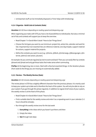lernOS for You Guide Version 1.5 (2019-12-16)
• Unimportant stuff can be immediatly disposed (a Timer helps with timeboxing).
4.3.4 Organize - Build Lists & Contexts (Kata)
Duration: 60-120 hours depending on reading speed and deepening urge
When organizing your tasks with GTD you have a lot of possibilities to individualize. But also a minimal
set of lists and contexts will support you to keep the overview.
• Read Chapter 7 in David Allen’s book "How to Get Things Done".
• Choose the list types you want to use (minimum: project list, action list, calendar and wait-for
list). Important but non-essential lists are reference material, one-day/maybe, support material
for actions, support material for projects.
• Define the contexts you want to use (e.g.: @Home, @Work, @Unterwegs, @Besorgungen, @In-
ternet, @Anruf, next action, @Lesen).
An example: Do you commute regularly by train to work and back? Then you can easily filter by contexts
@travel and @read and only get those tasks that make sense when commuting.
ProTip: At the beginning, less is more. Start with a few but essential things. In the iteration phases
(from week 8) the things you are missing are automatically added.
4.3.5 Review - The Weekly Review (Kata)
Duration: 60-120 minutes depending on reading speed and deepening urge
The review phase in GTD has a slightly different character than the previous phases. It is mainly used
to keep your system up to date and is therefore the heart of the system. You will only be able to rely on
your system if you go through this phase regularly. In addition to regular brief views of your system,
the weekly review is at the heart of this phase.
• Read Chapter 8 in David Allen’s book "How to Get Things Done".
• Find a suitable date for the weekly review and enter it as a repeating event in your calendar (1-2
hours should be already).
• Run through the weekly review once for the last week
1. Everything in the inbox which you haven’t put there until then
2. Empty the inbox
3. See through next steps
Simon Dueckert 37
 