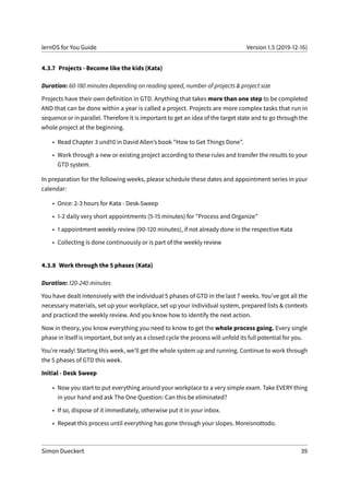 lernOS for You Guide Version 1.5 (2019-12-16)
4.3.7 Projects - Become like the kids (Kata)
Duration: 60-180 minutes depending on reading speed, number of projects & project size
Projects have their own definition in GTD. Anything that takes more than one step to be completed
AND that can be done within a year is called a project. Projects are more complex tasks that run in
sequence or in parallel. Therefore it is important to get an idea of the target state and to go through the
whole project at the beginning.
• Read Chapter 3 und10 in David Allen’s book "How to Get Things Done".
• Work through a new or existing project according to these rules and transfer the results to your
GTD system.
In preparation for the following weeks, please schedule these dates and appointment series in your
calendar:
• Once: 2-3 hours for Kata - Desk-Sweep
• 1-2 daily very short appointments (5-15 minutes) for "Process and Organize"
• 1 appointment weekly review (90-120 minutes), if not already done in the respective Kata
• Collecting is done continuously or is part of the weekly review
4.3.8 Work through the 5 phases (Kata)
Duration: 120-240 minutes
You have dealt intensively with the individual 5 phases of GTD in the last 7 weeks. You’ve got all the
necessary materials, set up your workplace, set up your individual system, prepared lists & contexts
and practiced the weekly review. And you know how to identify the next action.
Now in theory, you know everything you need to know to get the whole process going. Every single
phase in itself is important, but only as a closed cycle the process will unfold its full potential for you.
You’re ready! Starting this week, we’ll get the whole system up and running. Continue to work through
the 5 phases of GTD this week.
Initial - Desk Sweep
• Now you start to put everything around your workplace to a very simple exam. Take EVERY thing
in your hand and ask The One Question: Can this be eliminated?
• If so, dispose of it immediately, otherwise put it in your inbox.
• Repeat this process until everything has gone through your slopes. Moreisnottodo.
Simon Dueckert 39
 