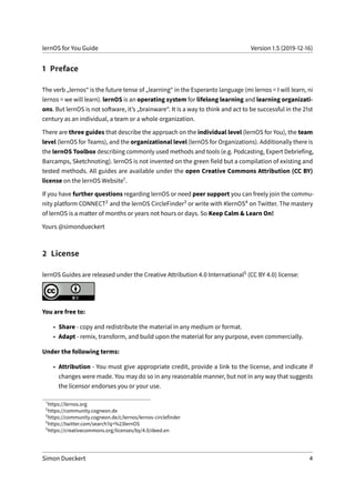 lernOS for You Guide Version 1.5 (2019-12-16)
1 Preface
The verb „lernos“ is the future tense of „learning“ in the Esperanto language (mi lernos = I will learn, ni
lernos = we will learn). lernOS is an operating system for lifelong learning and learning organizati-
ons. But lernOS is not software, it’s „brainware“. It is a way to think and act to be successful in the 21st
century as an individual, a team or a whole organization.
There are three guides that describe the approach on the individual level (lernOS for You), the team
level (lernOS for Teams), and the organizational level (lernOS for Organizations). Additionally there is
the lernOS Toolbox describing commonly used methods and tools (e.g. Podcasting, Expert Debriefing,
Barcamps, Sketchnoting). lernOS is not invented on the green field but a compilation of existing and
tested methods. All guides are available under the open Creative Commons Attribution (CC BY)
license on the lernOS Website1.
If you have further questions regarding lernOS or need peer support you can freely join the commu-
nity platform CONNECT2 and the lernOS CircleFinder3 or write with #lernOS4 on Twitter. The mastery
of lernOS is a matter of months or years not hours or days. So Keep Calm & Learn On!
Yours @simondueckert
2 License
lernOS Guides are released under the Creative Attribution 4.0 International5 (CC BY 4.0) license:
You are free to:
• Share - copy and redistribute the material in any medium or format.
• Adapt - remix, transform, and build upon the material for any purpose, even commercially.
Under the following terms:
• Attribution - You must give appropriate credit, provide a link to the license, and indicate if
changes were made. You may do so in any reasonable manner, but not in any way that suggests
the licensor endorses you or your use.
1
https://lernos.org
2
https://community.cogneon.de
3
https://community.cogneon.de/c/lernos/lernos-circlefinder
4
https://twitter.com/search?q=%23lernOS
5
https://creativecommons.org/licenses/by/4.0/deed.en
Simon Dueckert 4
 