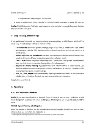 lernOS for You Guide Version 1.5 (2019-12-16)
– Integrate these areas into your GTD routines.
• Set up an appointment in your calendar (< 3 months) on which you want to repeat this exercise.
ProTip: The WOL Learning Path is the ideal support to help you build a network of contacts that can
help you achieve your goals.
5 Stop talking, start doing!
If you read through this guide but are not practising yet you should do so NOW! To start with lernOS is
really easy. These five steps will help to start smoothly:
1. Schedule Time: define the quarter when you begin to use lernOS. Add the time-slots for the
weekly to your calendar. This regular meeting is of particular importance if you practice in a
lernOS Circle.
2. Define Objectives and Key Results: use week 0 to define the objectives and the measurable
results for the sprint. Choose an objective you really, really care about.
3. Find a Circle: look for 3-4 people who want to start a sprint in the same quarter. If someone has
been in a circle before he can take the role of the „Circle Moderator“.
4. Organize the Weekly Meeting: if you don’t know each other meet face-to-face in week 0. Use
social networks or instant messengers to communicate between the meetings. Use video confe-
rencing tools to organize virtual meetings.
5. Plan, Do, Learn, Repeat: Use the last weekly meeting in week 12 to reflect the results and the
collaboration in the circle. Decide if you want to run another sprint together.
Keep Calm & Learn On! :-)
6 Appendix
6.1 Circle Moderator Checklist
ProTip: if you want to use OneNote or Microsoft Teams in the circle, you can have a look at the lernOS
Circle Template84 (available in German and English). The template can be used to document the
circle.
WEEK 0 - Sprint Planning & Get Together
When you are new to the circle you will get to know each other in week 0. You will plan when to meet,
which tools to use and who is the moderator is.
84
https://github.com/cogneon/lernos-core/tree/master/lernOS%20Circle%20Template
Simon Dueckert 42
 