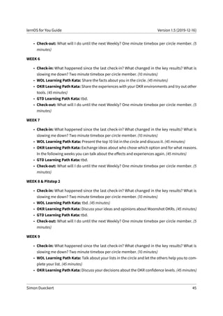lernOS for You Guide Version 1.5 (2019-12-16)
• Check-out: What will I do until the next Weekly? One minute timebox per circle member. (5
minutes)
WEEK 6
• Check-in: What happened since the last check-in? What changed in the key results? What is
slowing me down? Two minute timebox per circle member. (10 minutes)
• WOL Learning Path Kata: Share the facts about you in the circle. (45 minutes)
• OKR Learning Path Kata: Share the experiences with your OKR environments and try out other
tools. (45 minutes)
• GTD Learning Path Kata: tbd.
• Check-out: What will I do until the next Weekly? One minute timebox per circle member. (5
minutes)
WEEK 7
• Check-in: What happened since the last check-in? What changed in the key results? What is
slowing me down? Two minute timebox per circle member. (10 minutes)
• WOL Learning Path Kata: Present the top 10 list in the circle and discuss it. (45 minutes)
• OKR Learning Path Kata: Exchange ideas about who chose which option and for what reasons.
In the following weeks you can talk about the effects and experiences again. (45 minutes)
• GTD Learning Path Kata: tbd.
• Check-out: What will I do until the next Weekly? One minute timebox per circle member. (5
minutes)
WEEK 8 & Pitstop 2
• Check-in: What happened since the last check-in? What changed in the key results? What is
slowing me down? Two minute timebox per circle member. (10 minutes)
• WOL Learning Path Kata: tbd. (45 minutes)
• OKR Learning Path Kata: Discuss your ideas and opinions about Moonshot OKRs. (45 minutes)
• GTD Learning Path Kata: tbd.
• Check-out: What will I do until the next Weekly? One minute timebox per circle member. (5
minutes)
WEEK 9
• Check-in: What happened since the last check-in? What changed in the key results? What is
slowing me down? Two minute timebox per circle member. (10 minutes)
• WOL Learning Path Kata: Talk about your lists in the circle and let the others help you to com-
plete your list. (45 minutes)
• OKR Learning Path Kata: Discuss your decisions about the OKR confidence levels. (45 minutes)
Simon Dueckert 45
 