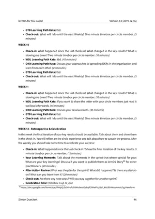 lernOS for You Guide Version 1.5 (2019-12-16)
• GTD Learning Path Kata: tbd.
• Check-out: What will I do until the next Weekly? One minute timebox per circle member. (5
minutes)
WEEK 10
• Check-in: What happened since the last check-in? What changed in the key results? What is
slowing me down? Two minute timebox per circle member. (10 minutes)
• WOL Learning Path Kata: tbd. (45 minutes)
• OKR Learning Path Kata: Discuss your approaches to spreading OKRs in the organization and
learn from each other. (45 minutes)
• GTD Learning Path Kata: tbd.
• Check-out: What will I do until the next Weekly? One minute timebox per circle member. (5
minutes)
WEEK 11
• Check-in: What happened since the last check-in? What changed in the key results? What is
slowing me down? Two minute timebox per circle member. (10 minutes)
• WOL Learning Path Kata: If you want to share the letter with your circle members just read it
out loud afterwards. (45 minutes)
• OKR Learning Path Kata: Discuss your review results. (45 minutes)
• GTD Learning Path Kata: tbd.
• Check-out: What will I do until the next Weekly? One minute timebox per circle member. (5
minutes)
WEEK 12 - Retrospective & Celebration
In this week the final iteration of your key results should be available. Talk about them and show them
in the check-in. You will reflect on the circle experience and talk about how to sustain the process. After
the weekly you should take some time to celebrate your success!
• Check-in: What happened since the last check-in? Show the final iteration of the key results. 3
minute timebox per circle member. (15 minutes)
• Your Learning Moments: Talk about the moments in the sprint that where special for your.
What are your key learnings? Discuss if you want to publish them as lernOS Story86 for other
practitioners. (20 minutes)
• After Action Review: What was the plan for the sprint? What did happened? Is there any deviati-
on? What can you learn from it? (20 minutes)
• Check-out: Are there any next steps? Will you stay together for another sprint?
• Celebration time! (timebox is up to you)
86
https://docs.google.com/forms/d/e/1FAIpQLSc9KrufUD9Mu9wstGv8ojfChRwPlq2dVi_kAUB04MuymmzUSg/viewform
Simon Dueckert 46
 
