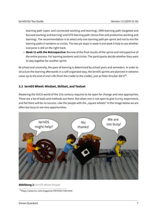 lernOS for You Guide Version 1.5 (2019-12-16)
learning path (open and connected working and learning), OKR learning path (targeted and
focused working and learning) and GTD learning path (stress-free and productive working and
learning). The recommendation is to select only one learning path per sprint and not to mix the
learning paths in tandems or circles. The two pit stops in week 4 and week 8 help to see whether
everyone is still on the right track.
• Week 12 with the Retrospective: Review of the final results of the sprint and retrospective of
the entire process. For learning tandems and circles: The participants decide whether they want
to stay together for another sprint.
At school and university, the pace of learning is determined by school years and semesters. In order to
structure the learning afterwards in a self-organized way, the lernOS sprints are planned in extreme
cases up to the end of one’s life (from the cradle to the cradle), just as Peter Drucker did it10.
3.2 lernOS Wheel: Mindset, Skillset, and Toolset
Mastering the VUCA world of the 21st century requires to be open for change and new approaches.
There are a lot of tools and methods out there. But when one is not open to give it a try, experiment,
and fail there will be no success. Like the people with the „square wheels“ in the image below we are
often too busy to see new opportunities.
Abbildung 2: lernOS Wheel People
10
https://www.inc.com/magazine/19970201/1169.html
Simon Dueckert 7
 