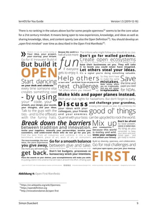 lernOS for You Guide Version 1.5 (2019-12-16)
There is no ranking in the values above but for some people openness12 seems to be the core value
for a 21st century mindset. It means being open to new experiences, knowledge, and ideas as well as
sharing knowledge, ideas, and content openly (see also the Open Definition13). You should develop an
„open first mindset“ over time as described in the Open First Manifesto14:
Abbildung 4: Open First Manifesto
12
https://en.wikipedia.org/wiki/Openness
13
https://opendefinition.org
14
http://innovationsbeirat.de/open-first
Simon Dueckert 9
 