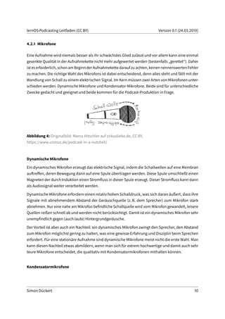 lernOS Podcasting Leitfaden (CC BY) Version 0.1 (24.03.2019)
4.2.1 Mikrofone
Eine Aufnahme wird niemals besser als ihr schwächstes Glied zulässt und vor allem kann eine einmal
gesenkte Qualität in der Aufnahmekette nicht mehr aufgewertet werden (bestenfalls „gerettet“). Daher
ist es erforderlich, schon am Beginn der Aufnahmekette darauf zu achten, keinen nennenswerten Fehler
zu machen. Die richtige Wahl des Mikrofons ist dabei entscheidend, denn alles steht und fällt mit der
Wandlung von Schall zu einem elektrischen Signal. Im Kern müssen zwei Arten von Mikrofonen unter-
schieden werden. Dynamische Mikrofone und Kondensator-Mikrofone. Beide sind für unterschiedliche
Zwecke gedacht und geeignet und beide kommen für die Podcast-Produktion in Frage.
Abbildung 4: Originalbild: Marco Hitschler auf zirkusliebe.de, CC BY,
https://www.unmus.de/podcast-in-a-nutshell/
Dynamische Mikrofone
Ein dynamisches Mikrofon erzeugt das elektrische Signal, indem die Schallwellen auf eine Membran
auftreffen, deren Bewegung dann auf eine Spule übertragen werden. Diese Spule umschließt einen
Magneten der durch Induktion einen Stromfluss in dieser Spule erzeugt. Dieser Stromfluss kann dann
als Audiosignal weiter verarbeitet werden.
Dynamische Mikrofone erfordern einen relativ hohen Schalldruck, was sich daran äußert, dass ihre
Signale mit abnehmendem Abstand der Geräuschquelle (z. B. dem Sprecher) zum Mikrofon stark
abnehmen. Nur eine nahe am Mikrofon befindliche Schallquelle wird vom Mikrofon gewandelt, leisere
Quellen reißen schnell ab und werden nicht berücksichtigt. Damit ist ein dynamisches Mikrofon sehr
unempfindlich gegen (auch laute) Hintergrundgeräusche.
Der Vorteil ist aber auch ein Nachteil: ein dynamisches Mikrofon zwingt den Sprecher, den Abstand
zum Mikrofon möglichst gering zu halten, was eine gewisse Erfahrung und Disziplin beim Sprechen
erfordert. Für eine stationäre Aufnahme sind dynamische Mikrofone meist nicht die erste Wahl. Man
kann diesen Nachteil etwas abmildern, wenn man sich für extrem hochwertige und damit auch sehr
teure Mikrofone entscheidet, die qualitativ mit Kondensatormikrofonen mithalten können.
Kondensatormikrofone
Simon Dückert 10
 