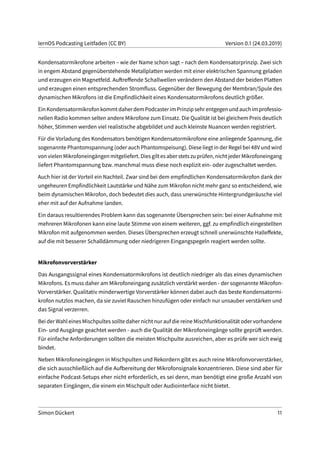 lernOS Podcasting Leitfaden (CC BY) Version 0.1 (24.03.2019)
Kondensatormikrofone arbeiten – wie der Name schon sagt – nach dem Kondensatorprinzip. Zwei sich
in engem Abstand gegenüberstehende Metallplatten werden mit einer elektrischen Spannung geladen
und erzeugen ein Magnetfeld. Auftreffende Schallwellen verändern den Abstand der beiden Platten
und erzeugen einen entsprechenden Stromfluss. Gegenüber der Bewegung der Membran/Spule des
dynamischen Mikrofons ist die Empfindlichkeit eines Kondensatormikrofons deutlich größer.
EinKondensatormikrofonkommtdaherdemPodcasterimPrinzipsehrentgegenundauchimprofessio-
nellen Radio kommen selten andere Mikrofone zum Einsatz. Die Qualität ist bei gleichem Preis deutlich
höher, Stimmen werden viel realistische abgebildet und auch kleinste Nuancen werden registriert.
Für die Vorladung des Kondensators benötigen Kondensatormikrofone eine anliegende Spannung, die
sogenannte Phantomspannung (oder auch Phantomspeisung). Diese liegt in der Regel bei 48V und wird
von vielen Mikrofoneingängen mitgeliefert. Dies gilt es aber stets zu prüfen, nicht jeder Mikrofoneingang
liefert Phantomspannung bzw. manchmal muss diese noch explizit ein- oder zugeschaltet werden.
Auch hier ist der Vorteil ein Nachteil. Zwar sind bei dem empfindlichen Kondensatormikrofon dank der
ungeheuren Empfindlichkeit Lautstärke und Nähe zum Mikrofon nicht mehr ganz so entscheidend, wie
beim dynamischen Mikrofon, doch bedeutet dies auch, dass unerwünschte Hintergrundgeräusche viel
eher mit auf der Aufnahme landen.
Ein daraus resultierendes Problem kann das sogenannte Übersprechen sein: bei einer Aufnahme mit
mehreren Mikrofonen kann eine laute Stimme von einem weiteren, ggf. zu empfindlich eingestellten
Mikrofon mit aufgenommen werden. Dieses Übersprechen erzeugt schnell unerwünschte Halleffekte,
auf die mit besserer Schalldämmung oder niedrigeren Eingangspegeln reagiert werden sollte.
Mikrofonvorverstärker
Das Ausgangssignal eines Kondensatormikrofons ist deutlich niedriger als das eines dynamischen
Mikrofons. Es muss daher am Mikrofoneingang zusätzlich verstärkt werden - der sogenannte Mikrofon-
Vorverstärker. Qualitativ minderwertige Vorverstärker können dabei auch das beste Kondensatormi-
krofon nutzlos machen, da sie zuviel Rauschen hinzufügen oder einfach nur unsauber verstärken und
das Signal verzerren.
Bei der Wahl eines Mischpultes sollte daher nicht nur auf die reine Mischfunktionalität oder vorhandene
Ein- und Ausgänge geachtet werden - auch die Qualität der Mikrofoneingänge sollte geprüft werden.
Für einfache Anforderungen sollten die meisten Mischpulte ausreichen, aber es prüfe wer sich ewig
bindet.
Neben Mikrofoneingängen in Mischpulten und Rekordern gibt es auch reine Mikrofonvorverstärker,
die sich ausschließlich auf die Aufbereitung der Mikrofonsignale konzentrieren. Diese sind aber für
einfache Podcast-Setups eher nicht erforderlich, es sei denn, man benötigt eine große Anzahl von
separaten Eingängen, die einem ein Mischpult oder Audiointerface nicht bietet.
Simon Dückert 11
 