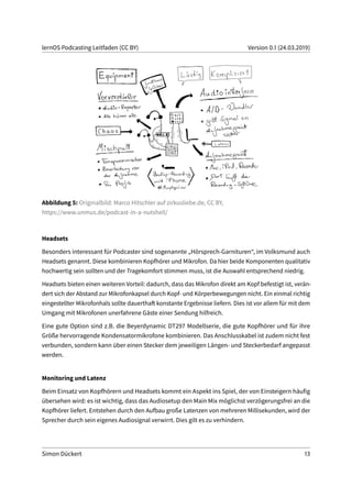lernOS Podcasting Leitfaden (CC BY) Version 0.1 (24.03.2019)
Abbildung 5: Originalbild: Marco Hitschler auf zirkusliebe.de, CC BY,
https://www.unmus.de/podcast-in-a-nutshell/
Headsets
Besonders interessant für Podcaster sind sogenannte „Hörsprech-Garnituren“, im Volksmund auch
Headsets genannt. Diese kombinieren Kopfhörer und Mikrofon. Da hier beide Komponenten qualitativ
hochwertig sein sollten und der Tragekomfort stimmen muss, ist die Auswahl entsprechend niedrig.
Headsets bieten einen weiteren Vorteil: dadurch, dass das Mikrofon direkt am Kopf befestigt ist, verän-
dert sich der Abstand zur Mikrofonkapsel durch Kopf- und Körperbewegungen nicht. Ein einmal richtig
eingestellter Mikrofonhals sollte dauerthaft konstante Ergebnisse liefern. Dies ist vor allem für mit dem
Umgang mit Mikrofonen unerfahrene Gäste einer Sendung hilfreich.
Eine gute Option sind z.B. die Beyerdynamic DT297 Modellserie, die gute Kopfhörer und für ihre
Größe hervorragende Kondensatormikrofone kombinieren. Das Anschlusskabel ist zudem nicht fest
verbunden, sondern kann über einen Stecker dem jeweiligen Längen- und Steckerbedarf angepasst
werden.
Monitoring und Latenz
Beim Einsatz von Kopfhörern und Headsets kommt ein Aspekt ins Spiel, der von Einsteigern häufig
übersehen wird: es ist wichtig, dass das Audiosetup den Main Mix möglichst verzögerungsfrei an die
Kopfhörer liefert. Entstehen durch den Aufbau große Latenzen von mehreren Millisekunden, wird der
Sprecher durch sein eigenes Audiosignal verwirrt. Dies gilt es zu verhindern.
Simon Dückert 13
 
