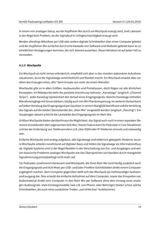 lernOS Podcasting Leitfaden (CC BY) Version 0.1 (24.03.2019)
In einem rein analogen Setup, wo der Kopfhörer-Mix durch ein Mischpult erzeugt wird, sind Latenzen
in der Regel kein Problem, da der Signallauf in Lichtgeschwindigkeit erzeugt wird.
Werden allerdings Mikrofone per USB oder andere digitale Schnittstellen über einen Computer geleitet
und der Kopfhörer-Mix zunächst durch eine Kaskade von Software und Modulen geleitet kann es zu
erheblichen Verzögerungen kommen, die sich störend auswirken. Diese Hörlatenz ist auf jeden Fall zu
vermeiden.
4.2.3 Mischpulte
Ein Mischpult ist nicht immer erforderlich, empfiehlt sich aber in den meisten stationären Aufnahme-
situationen, da es die Signalwege vereinheitlicht und flexibel macht. Ein Mischpult erlaubt aber vor
allem das Erzeugen eines „Mix“ beim Einsatz von mehr als einem Mikrofon.
Mischpulte gibt es in allen Größen, Ausbaustufen und Preisklassen, doch folgen sie alle ähnlichen
Konzepten. Im Mittelpunkt steht die parallele Anordnung mehrerer „Kanalzüge“ (englisch „Channel
Strips“). Jeder Kanalzug repräsentiert den Verlauf eines Eingangssignals. Manche Kanalzüge enthalten
Mikrofoneingängemit Vorverstärkern, häufigauchmit 48V-Phantomspeisung. Imweiteren Verlauf kann
aufjedemKanalzugdasEingangssignalperEqualizerinseinemKlangbildbeeinflusstunddieVerteilung
des Signals auf die beiden Stereokanäle des „Main Mix“ eingestellt werden (englisch „Panning“). Ein
Hauptregler steuert schlicht die Lautstärke des Eingangssignals im Main Mix.
Größere Mischpulte bieten darüberhinaus die Möglichkeit, das Signal auch noch in einen separaten Ste-
reomixeinzublenden(densogenanntenAUX-Mix).DiesesFeaturekannfürPodcasterinLive-Situationen
und bei der Einbindung von Telefonanrufern (z.B. über ISDN oder IP-Telefonie) sinnvoll und notwendig
sein.
Einfache Mischpulte sind analog aufgebaut, alle Signalwege sind elektrisch gekoppelt. Moderne, teure-
re Mischpulte arbeiten zunehmend auf digitaler Basis und bilden die Signalwege als Informationsfluss
ab. Digitale Systeme sind in der Regel flexibler in der Verschaltung von Ein- und Ausgängen und wei-
sen klassische Probleme analoger Mischpulte wie das Übersprechen von Kanälen durch mangelnde
Signaltrennung prinzipbedingt nicht mehr auf.
Für Podcaster zunehmend interessant sind Mischpulte, die ihren Main Mix (und häufig zusätzlich auch
die Eingangsignale und AUX-Mixe) per USB- und/oder FireWire-Schnittstellen direkt einem Computer
zugänglich machen. Dem Computer gegenüber stellt sich das Mischpult als mehrkanaliger Audioein-
und ausgang dar. Dies erlaubt die einfache Aufnahme auf dem Computer, sowie das Einspielen von
Audiomaterial direkt vom Computer in den Main Mix per Software ohne den Umweg eines analo-
gen Audiosignals. Viele Einstiegsmodelle (wie z.B. von Phonic oder Behringer) bieten schon solche
Schnittstellen, die auch ohne zusätzliche Treiber „out of the box“ funktionieren.
Simon Dückert 14
 