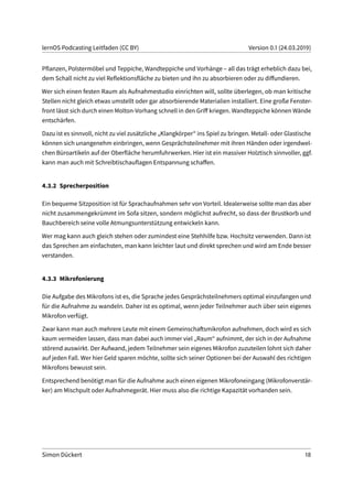 lernOS Podcasting Leitfaden (CC BY) Version 0.1 (24.03.2019)
Pflanzen, Polstermöbel und Teppiche, Wandteppiche und Vorhänge – all das trägt erheblich dazu bei,
dem Schall nicht zu viel Reflektionsfläche zu bieten und ihn zu absorbieren oder zu diffundieren.
Wer sich einen festen Raum als Aufnahmestudio einrichten will, sollte überlegen, ob man kritische
Stellen nicht gleich etwas umstellt oder gar absorbierende Materialien installiert. Eine große Fenster-
front lässt sich durch einen Molton-Vorhang schnell in den Griff kriegen. Wandteppiche können Wände
entschärfen.
Dazu ist es sinnvoll, nicht zu viel zusätzliche „Klangkörper“ ins Spiel zu bringen. Metall- oder Glastische
können sich unangenehm einbringen, wenn Gesprächsteilnehmer mit ihren Händen oder irgendwel-
chen Büroartikeln auf der Oberfläche herumfuhrwerken. Hier ist ein massiver Holztisch sinnvoller, ggf.
kann man auch mit Schreibtischauflagen Entspannung schaffen.
4.3.2 Sprecherposition
Ein bequeme Sitzposition ist für Sprachaufnahmen sehr von Vorteil. Idealerweise sollte man das aber
nicht zusammengekrümmt im Sofa sitzen, sondern möglichst aufrecht, so dass der Brustkorb und
Bauchbereich seine volle Atmungsunterstützung entwickeln kann.
Wer mag kann auch gleich stehen oder zumindest eine Stehhilfe bzw. Hochsitz verwenden. Dann ist
das Sprechen am einfachsten, man kann leichter laut und direkt sprechen und wird am Ende besser
verstanden.
4.3.3 Mikrofonierung
Die Aufgabe des Mikrofons ist es, die Sprache jedes Gesprächsteilnehmers optimal einzufangen und
für die Aufnahme zu wandeln. Daher ist es optimal, wenn jeder Teilnehmer auch über sein eigenes
Mikrofon verfügt.
Zwar kann man auch mehrere Leute mit einem Gemeinschaftsmikrofon aufnehmen, doch wird es sich
kaum vermeiden lassen, dass man dabei auch immer viel „Raum“ aufnimmt, der sich in der Aufnahme
störend auswirkt. Der Aufwand, jedem Teilnehmer sein eigenes Mikrofon zuzuteilen lohnt sich daher
auf jeden Fall. Wer hier Geld sparen möchte, sollte sich seiner Optionen bei der Auswahl des richtigen
Mikrofons bewusst sein.
Entsprechend benötigt man für die Aufnahme auch einen eigenen Mikrofoneingang (Mikrofonverstär-
ker) am Mischpult oder Aufnahmegerät. Hier muss also die richtige Kapazität vorhanden sein.
Simon Dückert 18
 