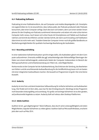 lernOS Podcasting Leitfaden (CC BY) Version 0.1 (24.03.2019)
4.4 Podcasting-Software
Podcasting ist eine Publikationsform, die auf Computer und mobile Abspielgeräte (z.B. Smartpho-
ne) zugeschnitten ist. Es ist anzunehmen, dass nahezu jeder, der Podcasts produziert oder Podcasts
konsumiert, über einen Computer verfügt. Doch dies kann sich ändern, denn zum einen werden Smart-
phones für den Empfang von Podcasts zunehmend interessanter und setzen mit unter schon keinen
Computer mehr voraus. Auch lassen sich schon heute mit Smartphones und Tablets auch Audioauf-
nahmen und Schnitt durchführen und der nächste Schritt, der dann auch Encoding und Publikation
übernimmt ist nicht mehr weit. Trotzdem bietet der Computer immer noch die größte Bandbreite an
Bearbeitungsmöglichkeiten für qualitativ hochwertige Bearbeitung der Audiodaten.
4.4.1 Recording und Editing
In einer stationären Aufnahmesituation spricht einiges dafür, die Audiodaten gleich mit dem Com-
puter aufzunehmen. Einerseits entfällt das ggf. zeitaufwändige oder fehleranfällige Übertragen der
Daten von einem Aufnahmegerät, andererseits bietet der Computer insbesondere im Bereich der
Mehrspuraufnahmen und Echtzeitanwendung von Filtern etc. viele Möglichkeiten.
Konkurrenzlos ist der Computer bei der Audiobearbeitung. Das Einkürzen der Sendung, das Bearbeiten
von Fehlern und die anschliessende Audioaufbereitung für die Veröffentlichung lassen sich am besten
mit einer integrierten Audiosoftware machen. Die Auswahl an Programmen ist groß. Hier eine kleine
Auswahl.
4.4.2 Audacity
Audacity ist eine freie und damit kostenlose Softwarelösung für einfache Aufnahme und Audiobearbei-
tung. Hier findet sich im Kern alles, was man für den Einstieg braucht. Allerdings ist das Programm
nicht besonders leistungsfähig und zuverlässig. Für große und wichtige Aufnahmen ist es eher geraten,
auf professionelle Angebote zu setzen. Audacity läuft auf nahezu allen Desktop-Plattformen.
4.4.3 Adobe Audition
Audition ist ein „gut abgehangenes“ Stück Software, dass durch seine Leistungsfähigkeit und vielen
Möglichkeiten, kaputte Aufnahmen zu retten glänzt. Audition läuft auf Microsoft Windows, erscheint
jetzt aber auch auf Mac OS X.
Simon Dückert 19
 