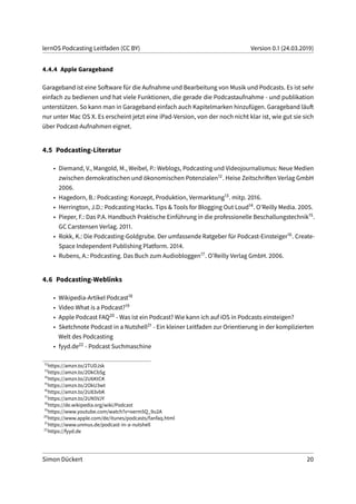 lernOS Podcasting Leitfaden (CC BY) Version 0.1 (24.03.2019)
4.4.4 Apple Garageband
Garageband ist eine Software für die Aufnahme und Bearbeitung von Musik und Podcasts. Es ist sehr
einfach zu bedienen und hat viele Funktionen, die gerade die Podcastaufnahme - und publikation
unterstützen. So kann man in Garageband einfach auch Kapitelmarken hinzufügen. Garageband läuft
nur unter Mac OS X. Es erscheint jetzt eine iPad-Version, von der noch nicht klar ist, wie gut sie sich
über Podcast-Aufnahmen eignet.
4.5 Podcasting-Literatur
• Diemand, V., Mangold, M., Weibel, P.: Weblogs, Podcasting und Videojournalismus: Neue Medien
zwischen demokratischen und ökonomischen Potenzialen12. Heise Zeitschriften Verlag GmbH
2006.
• Hagedorn, B.: Podcasting: Konzept, Produktion, Vermarktung13. mitp. 2016.
• Herrington, J.D.: Podcasting Hacks. Tips & Tools for Blogging Out Loud14. O’Reilly Media. 2005.
• Pieper, F.: Das P.A. Handbuch Praktische Einführung in die professionelle Beschallungstechnik15.
GC Carstensen Verlag. 2011.
• Rokk, K.: Die Podcasting-Goldgrube. Der umfassende Ratgeber für Podcast-Einsteiger16. Create-
Space Independent Publishing Platform. 2014.
• Rubens, A.: Podcasting. Das Buch zum Audiobloggen17. O’Reilly Verlag GmbH. 2006.
4.6 Podcasting-Weblinks
• Wikipedia-Artikel Podcast18
• Video What is a Podcast?19
• Apple Podcast FAQ20 - Was ist ein Podcast? Wie kann ich auf iOS in Podcasts einsteigen?
• Sketchnote Podcast in a Nutshell21 - Ein kleiner Leitfaden zur Orientierung in der komplizierten
Welt des Podcasting
• fyyd.de22 - Podcast Suchmaschine
12
https://amzn.to/2TUDJsk
13
https://amzn.to/2OkCbSg
14
https://amzn.to/2U6KtCK
15
https://amzn.to/2OkU3wt
16
https://amzn.to/2U83vbK
17
https://amzn.to/2UN5VJY
18
https://de.wikipedia.org/wiki/Podcast
19
https://www.youtube.com/watch?v=oerm5Q_9u2A
20
https://www.apple.com/de/itunes/podcasts/fanfaq.html
21
https://www.unmus.de/podcast-in-a-nutshell
22
https://fyyd.de
Simon Dückert 20
 