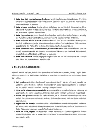 lernOS Podcasting Leitfaden (CC BY) Version 0.1 (24.03.2019)
6. Kata: Baue dein eigenes Podcast-Studio: Verwende das Setup aus deiner Podcast-Checklist ,
um dir dein eigenes Podcast-Studio einzurichten. Verwende etwas Zeit, dich mit Hardware und
Software vertraut zu machen.
7. Kata: Achtung Aufnahme: Bereite deine erste Episode vor und derstelle die Aufnahme. Meist
ist die erste Aufnahme nicht die, die später auch veröffentlicht wird. Mache so viele Aufnahmen,
bis du mit dem Ergebnis zufrieden bist.
8. Kata: Postproduktion: Importiere die Aufnahmedatei in deine Podcasting-Software. Schneide
die Aufnahme und verwende Effekte, wenn gewünscht. Erstelle die finale MP3-Datei.
9. Kata: Publiziere deinen Podcast: Veröffentliche deine erste Podcast-Episode auf deiner gewähl-
ten Podcast-Plattorm. Erstelle Shownotes, um Nutzern einen Überblick über die Podcast-Inhalte
zu geben und den Podcast für Suchmaschinen besser auffindbar zu machen.
10. Kata: Kommunikation, Kommunikation, Kommunikation: Mache deinen Podcast über die
von dir gewählten Kanäle bekannt und ermuntere zu Diskussion und Feedback. Reserviere dir
etwas Zeit, um auf Feedback und Fragen zu reagieren.
11. Kata: Podcast Klinik: Stellt euch gegenseitig eure Podcasts vor und sprecht über die Erfahrun-
gen, die ihr mit euren Podcasts gemacht habt.
6 Stop talking, start doing!
Wenn Du diesen Leitfaden gelesen hast, lernOS aber noch nicht aktiv umsetzt, solltest Du jetzt damit
beginnen! Mit lernOS zu starten ist wirklich einfach. Diese fünf Schritte werden Dir beim reibungslosen
Start helfen:
1. Zeit einplanen: definiere das Quartal, in dem Du mit lernOS starten möchtest. Trage Dir die
Zeiten für das wöchentliche Treffen in den Kalender ein. Dieser regelmäßige Termin ist besonders
wichtig, wenn Du lernOS in einem Learning Circle praktizierst.
2. Ziele und Schlüsselergebnisse definieren: nutze Woche 0, um Deine Ziele und messbare Er-
gebnisse für den Sprint festzulegen. Wähle ein Ziel, das Dir wirklich, wirklich am Herzen liegt.
3. Einen Circle gründen: suche nach 3-4 Mitstreitern, die im selben Quartal einen Sprint starten
wollen. Wenn jemand schon in einem anderen Circle war, kann er die Rolle des Circle-Moderator
übernehmen.
4. Organisiere das Weekly: wenn Ihr Euch im Circle nicht kennt, trefft Euch in Woche 0 am besten
persönlich. Nutzt soziale Netzwerke oder Messenger, um zwischen den Treffen zu kommunizieren.
Nutzt Videokonferenzen, um virtuelle Treffen zu organisieren.
5. Plan, Do, Learn, Repeat: Nutzt das letzte Treffen in der Woche 12, um die Ergebnisse und die
Zusammenarbeit im Kreis zu reflektieren. Entscheidet, ob Ihr einen weiteren Sprint gemeinsam
durchlaufen wollt.
Simon Dückert 22
 
