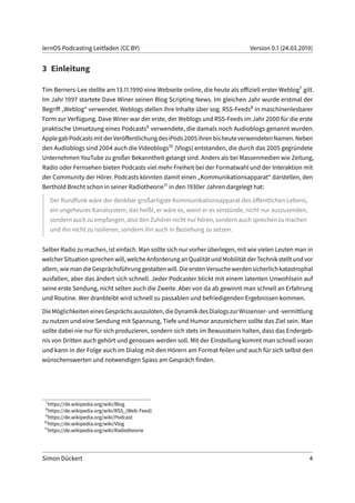lernOS Podcasting Leitfaden (CC BY) Version 0.1 (24.03.2019)
3 Einleitung
Tim Berners-Lee stellte am 13.11.1990 eine Webseite online, die heute als offiziell erster Weblog7 gilt.
Im Jahr 1997 startete Dave Winer seinen Blog Scripting News. Im gleichen Jahr wurde erstmal der
Begriff „Weblog“ verwendet. Weblogs stellen ihre Inhalte über sog. RSS-Feeds8 in maschinenlesbarer
Form zur Verfügung. Dave Winer war der erste, der Weblogs und RSS-Feeds im Jahr 2000 für die erste
praktische Umsetzung eines Podcasts9 verwendete, die damals noch Audioblogs genannt wurden.
ApplegabPodcastsmitderVeröffentlichungdesiPods2005ihrenbisheuteverwendetenNamen.Neben
den Audioblogs sind 2004 auch die Videoblogs10 (Vlogs) entstanden, die durch das 2005 gegründete
Unternehmen YouTube zu großer Bekanntheit gelangt sind. Anders als bei Massenmedien wie Zeitung,
Radio oder Fernsehen bieten Podcasts viel mehr Freiheit bei der Formatwahl und der Interaktion mit
der Community der Hörer. Podcasts könnten damit einen „Kommunikationsapparat“ darstellen, den
Berthold Brecht schon in seiner Radiotheorie11 in den 1930er Jahren dargelegt hat:
Der Rundfunk wäre der denkbar großartigste Kommunikationsapparat des öffentlichen Lebens,
ein ungeheures Kanalsystem, das heißt, er wäre es, wenn er es verstünde, nicht nur auszusenden,
sondern auch zu empfangen, also den Zuhörer nicht nur hören, sondern auch sprechen zu machen
und ihn nicht zu isolieren, sondern ihn auch in Beziehung zu setzen.
Selber Radio zu machen, ist einfach. Man sollte sich nur vorher überlegen, mit wie vielen Leuten man in
welcherSituationsprechenwill,welcheAnforderunganQualitätundMobilitätderTechnikstelltundvor
allem,wiemandieGesprächsführunggestaltenwill.DieerstenVersuchewerdensicherlichkatastrophal
ausfallen, aber das ändert sich schnell. Jeder Podcaster blickt mit einem latenten Unwohlsein auf
seine erste Sendung, nicht selten auch die Zweite. Aber von da ab gewinnt man schnell an Erfahrung
und Routine. Wer dranbleibt wird schnell zu passablen und befriedigenden Ergebnissen kommen.
DieMöglichkeiteneinesGesprächsauszuloten,dieDynamikdesDialogszurWissenser-und-vermittlung
zu nutzen und eine Sendung mit Spannung, Tiefe und Humor anzureichern sollte das Ziel sein. Man
sollte dabei nie nur für sich produzieren, sondern sich stets im Bewusstsein halten, dass das Endergeb-
nis von Dritten auch gehört und genossen werden soll. Mit der Einstellung kommt man schnell voran
und kann in der Folge auch im Dialog mit den Hörern am Format feilen und auch für sich selbst den
wünschenswerten und notwendigen Spass am Gespräch finden.
7
https://de.wikipedia.org/wiki/Blog
8
https://de.wikipedia.org/wiki/RSS_(Web-Feed)
9
https://de.wikipedia.org/wiki/Podcast
10
https://de.wikipedia.org/wiki/Vlog
11
https://de.wikipedia.org/wiki/Radiotheorie
Simon Dückert 4
 