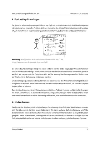 lernOS Podcasting Leitfaden (CC BY) Version 0.1 (24.03.2019)
4 Podcasting-Grundlagen
Der Wunsch, selbst Audiosendungen in Form von Podcasts zu produzieren stellt viele Neueinsteiger zu-
nächst einmal vor ein großes Problem. Welches Format ist das richtige? Welche Audiotechnik benötige
ich, um Aufnahmen in angemessener Qualität durchzuführen, zu bearbeiten und zu veröffentlichen?
Abbildung 1: Originalbild: Marco Hitschler auf zirkusliebe.de, CC BY,
https://www.unmus.de/podcast-in-a-nutshell/
Die Antwort auf diese Fragen hängt von vielen Faktoren ab: Wer ist die Zielgruppe? Wie viele Personen
sindandemPodcastbeteiligt?InwelchemRaumoderwelcherSituationsollendieAufnahmengemacht
werden? Wie tragbar muss das Equipment sein? Soll die Sendung live übertragen werden? Sollen Leute
per Telefon mit in die Sendung einbezogen werden?
Um diese Fragen gut beantworten zu können und basierend auf den Antworten die richtige Entschei-
dung fällen zu können, betrachten wir zunächst verschiedene Aspekte einzeln, um konkrete Empfeh-
lungen geben zu können.
Zum Verständnis der weiteren Diskussion der möglichen Podcast-Formate und den Anforderungen
für deren Aufnahme, ist es zunächst erforderlich, ein paar Grundlagen näher zu betrachten, deren
Verständnis vielleicht nicht immer vollständig erforderlich, aber zumindest sinnvoll und hilfreich ist.
4.1 Podast-Formate
Das Format der Sendung ist die primäre Design-Entscheidung eines Podcasts. Wieviele Leute nehmen
teil? Wer übernimmt die Rolle eines Moderators? Wie kann, soll und darf eine Sendung sein? Alle
diese Parameter haben Einfluss auf die Technik und keine Technikkonstellation ist für jede Situation
geeignet. Daher ist es sinnvoll, vor Beginn darüber nachzudenken, in welche Richtungen sich der
Podcast entwickeln sollte und könnte. Im Folgenden eine Beschreibung typischer Podcast-Formate.
Simon Dückert 5
 