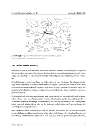 lernOS Podcasting Leitfaden (CC BY) Version 0.1 (24.03.2019)
Abbildung 2: Originalbild: Marco Hitschler auf zirkusliebe.de, CC BY,
https://www.unmus.de/podcast-in-a-nutshell/
4.1.1 Der Solo-Podcast (stationär)
In einem Solo Podcast spricht nur eine Person. Hier wird typischerweise eine monologische Gesprächs-
führung gewählt, auch wenn Mischformen denkbar sind. So könnte ein Moderator z.B. auch vorher
aufgezeichnetes Audio Feedback von Hörern oder anderes Sprachmaterial oder auch Musik einspie-
len.
Ein Solo-Podcast benötigt in der Regel viel Vorbereitung, da man sich längere Sprechpausen in der
Regel nicht leisten kann, es sei denn, man nimmt nicht alles am Stück auf. Dann aber läuft man Gefahr,
dass das zusammengestückelte Endergebnis auch genau so klingt: inkoherent, mit unterschiedlichen
Sprechgeschwindigkeiten, Tonlagen und ggf. unzusammenhängenden Argumentationen, wenn man
gar nicht aufpasst.
Ein in einem Stück aufgenommener Podcast wirkt immer natürlicher und im Idealfall auch schwung-
voller, erfordert aber hohe Konzentration. Hier kommt es letztlich auf die Gesamtlänge an. Bis zu
15 Minuten lassen sich in der Regel von einer Person noch leicht produzieren. Ist das Thema gut be-
kannt, eigentlich selbsterklärend oder hat der Moderator einfach schon viel Erfahrung, lassen sich
auch längere Sendung realisieren.
Doch das Konsumieren monologischer Podcasts kann für den Zuhörer auch schnell anstrengend
werden, da Pausen und Geschwindigkeitswechsel selten sind, die dem Hörer Verschnaufpausen und
Abwechslung schaffen könnten. Dabei hilft es auch nicht, dass Podcasts grundsätzlich pausierbar sind,
Simon Dückert 6
 