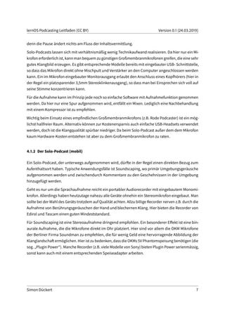lernOS Podcasting Leitfaden (CC BY) Version 0.1 (24.03.2019)
denn die Pause ändert nichts am Fluss der Inhaltsvermittlung.
Solo-Podcasts lassen sich mit verhältnismäßig wenig Technikaufwand realisieren. Da hier nur ein Mi-
krofon erforderlich ist, kann man bequem zu günstigen Großmembranmikrofonen greifen, die eine sehr
gutes Klangbild erzeugen. Es gibt entsprechende Modelle bereits mit eingebauter USB- Schnittstelle,
so dass das Mikrofon direkt ohne Mischpult und Verstärker an den Computer angeschlossen werden
kann. Ein im Mikrofon eingebauter Monitorausgang erlaubt den Anschluss eines Kopfhörers (hier in
der Regel ein platzsparender 3,5mm Stereoklinkenausgang), so dass man bei Einsprechen sich voll auf
seine Stimme konzentrieren kann.
Für die Aufnahme kann im Prinzip jede noch so einfache Software mit Aufnahmefunktion genommen
werden. Da hier nur eine Spur aufgenommen wird, entfällt ein Mixen. Lediglich eine Nachbehandlung
mit einem Kompressor ist zu empfehlen.
Wichtig beim Einsatz eines empfindlichen Großmembranmikrofons (z.B. Rode Podcaster) ist ein mög-
lichst hallfreier Raum. Alternativ können zur Kostenersparnis auch einfache USB-Headsets verwendet
werden, doch ist die Klangqualität spürbar niedriger. Da beim Solo-Podcast außer dem dem Mikrofon
kaum Hardware-Kosten entstehen ist aber zu dem Großmembranmikrofon zu raten.
4.1.2 Der Solo-Podcast (mobil)
Ein Solo-Podcast, der unterwegs aufgenommen wird, dürfte in der Regel einen direkten Bezug zum
Aufenthaltsort haben. Typische Anwendungsfälle ist Soundscaping, wo primär Umgebungsgeräusche
aufgenommen werden und zwischendurch Kommentare zu den Geschehnissen in der Umgebung
hinzugefügt werden.
Geht es nur um die Sprachaufnahme reicht ein portabler Audiorecorder mit eingebautem Monomi-
krofon. Allerdings haben heutzutage nahezu alle Geräte ohnehin ein Stereomikrofon eingebaut. Man
sollte bei der Wahl des Geräts trotzdem auf Qualität achten. Allzu billige Recorder nerven z.B. durch die
Aufnahme von Berührungsgeräuschen der Hand und blechernen Klang. Hier bieten die Recorder von
Edirol und Tascam einen guten Mindeststandard.
Für Soundscaping ist eine Stereoaufnahme dringend empfohlen. Ein besonderer Effekt ist eine bin-
aurale Aufnahme, die die Mikrofone direkt im Ohr platziert. Hier sind vor allem die OKM Mikrofone
der Berliner Firma Soundman zu empfehlen, die für wenig Geld eine hervorragende Abbildung der
Klanglandschaft ermöglichen. Hier ist zu bedenken, dass die OKMs 5V Phantomspeisung benötigen (die
sog. „Plugin Power“). Manche Recorder (z.B. viele Modelle von Sony) bieten Plugin Power serienmässig,
sonst kann auch mit einem entsprechenden Speiseadapter arbeiten.
Simon Dückert 7
 