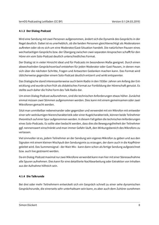 lernOS Podcasting Leitfaden (CC BY) Version 0.1 (24.03.2019)
4.1.3 Der Dialog-Podcast
Wird eine Sendung mit zwei Personen aufgenommen, ändert sich die Dynamik des Gesprächs in der
Regel deutlich. Dabei ist es unerheblich, ob die beiden Personen gleichberechtigt als Moderatoren
auftreten oder ob es sich um eine Moderator/Gast-Situation handelt. Die natürlichen Pausen eines
wechselseitigen Gesprächs bzw. der Übergang zwischen zwei separaten Ansprachen schafft für den
Hörer ein vom Solo-Podcast deutlich unterschiedliches Format.
Der Dialog ist in vieler Hinsicht ideal und für Podcasts im besonderen Maße geeignet. Durch einen
abwechselnden Gesprächsverlauf entstehen für jeden Moderator oder Gast Pausen, in denen man
sich über die nächsten Schritte, Fragen und Antworten Gedanken machen kann. Das Format wird
üblicherweise gegenüber einem Solo-Podcast deutlich entzerrt und wirkt entspannter.
Das Dialogische stand interessanterweise auch beim Radio in den 1930er Jahren am Anfang der Ent-
wicklung und wurde schon früh als didaktisches Format zur Fortbildung der Hörerschaft genutzt. Es
stellte auch daher die frühe Form des Talk Radio dar.
Um einen Dialog-Podcast aufzunehmen, sind die technischen Anforderungen etwas höher. Zunächst
einmal müssen zwei Stimmen aufgenommen werden. Dies kann mit einem gemeinsamen oder zwei
Mikrofonen gemacht werden.
Sitzt man unmittelbar nebeneinander oder gegenüber und verwendet mit ein Mikrofon mit entweder
einer sehr weiträumigen Nierencharakteristik oder einer Kugelcharakteristik, können beide Teilnehmer
theoretisch auf einer Spur aufgenommen werden. In diesem Fall gelten die technischen Anforderungen
eines Solo-Podcasts. Es sollte aber bedacht werden, dass dies die Bewegungsfreiheit der Teilnehmer
ggf. nennenswert einschränkt und man immer Gefahr läuft, den Wirkungsbereich des Mikrofons zu
verlassen.
Viel sinnvoller ist es, jedem Teilnehmer an der Sendung sein eigenes Mikrofon zu geben und aus den
Signalen mit einem kleinen Mischpult den Sendungsmix zu erzeugen, der dann auch in die Kopfhörer
geleitet wird. Das Summensignal - der Main Mix - kann dann schon als fertige Sendung aufgezeichnet
bzw. auch live gestreamt werden.
Da ein Dialog-Podcast maximal nur zwei Mikrofone verwendet kann man hier mit einer Stereoaufnahme
alle Spuren aufnehmen. Dies kann für eine detaillierte Nachbearbeitung oder Extraktion von Inhalten
aus der Aufnahme hilfreich sein.
4.1.4 Die Talkrunde
Bei drei oder mehr Teilnehmern entwickelt sich ein Gespräch schnell zu einer sehe dynamischen
Gesprächsrunde, die einerseits sehr unterhaltsam sein kann, es aber auch dem Zuhörer zunehmen
Simon Dückert 8
 