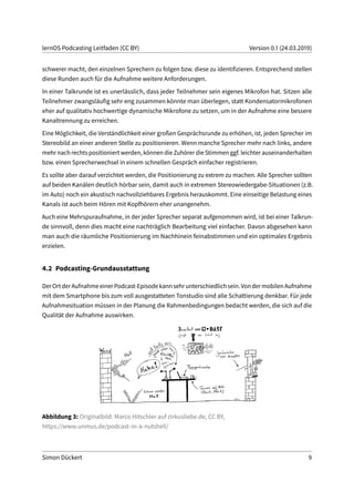 lernOS Podcasting Leitfaden (CC BY) Version 0.1 (24.03.2019)
schwerer macht, den einzelnen Sprechern zu folgen bzw. diese zu identifizieren. Entsprechend stellen
diese Runden auch für die Aufnahme weitere Anforderungen.
In einer Talkrunde ist es unerlässlich, dass jeder Teilnehmer sein eigenes Mikrofon hat. Sitzen alle
Teilnehmer zwangsläufig sehr eng zusammen könnte man überlegen, statt Kondensatormikrofonen
eher auf qualitativ hochwertige dynamische Mikrofone zu setzen, um in der Aufnahme eine bessere
Kanaltrennung zu erreichen.
Eine Möglichkeit, die Verständlichkeit einer großen Gesprächsrunde zu erhöhen, ist, jeden Sprecher im
Stereobild an einer anderen Stelle zu positionieren. Wenn manche Sprecher mehr nach links, andere
mehr nach rechts positioniert werden, können die Zuhörer die Stimmen ggf. leichter auseinanderhalten
bzw. einen Sprecherwechsel in einem schnellen Gespräch einfacher registrieren.
Es sollte aber darauf verzichtet werden, die Positionierung zu extrem zu machen. Alle Sprecher sollten
auf beiden Kanälen deutlich hörbar sein, damit auch in extremen Stereowiedergabe-Situationen (z.B.
im Auto) noch ein akustisch nachvollziehbares Ergebnis herauskommt. Eine einseitige Belastung eines
Kanals ist auch beim Hören mit Kopfhörern eher unangenehm.
Auch eine Mehrspuraufnahme, in der jeder Sprecher separat aufgenommen wird, ist bei einer Talkrun-
de sinnvoll, denn dies macht eine nachträglich Bearbeitung viel einfacher. Davon abgesehen kann
man auch die räumliche Positionierung im Nachhinein feinabstimmen und ein optimales Ergebnis
erzielen.
4.2 Podcasting-Grundausstattung
DerOrtderAufnahmeeinerPodcast-Episodekannsehrunterschiedlichsein.VondermobilenAufnahme
mit dem Smartphone bis zum voll ausgestatteten Tonstudio sind alle Schattierung denkbar. Für jede
Aufnahmesituation müssen in der Planung die Rahmenbedingungen bedacht werden, die sich auf die
Qualität der Aufnahme auswirken.
Abbildung 3: Originalbild: Marco Hitschler auf zirkusliebe.de, CC BY,
https://www.unmus.de/podcast-in-a-nutshell/
Simon Dückert 9
 