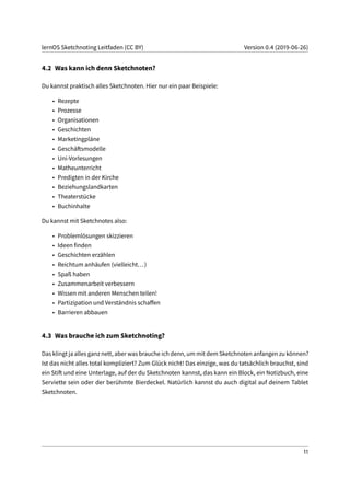 lernOS Sketchnoting Leitfaden (CC BY) Version 0.4 (2019-06-26)
4.2 Was kann ich denn Sketchnoten?
Du kannst praktisch alles Sketchnoten. Hier nur ein paar Beispiele:
• Rezepte
• Prozesse
• Organisationen
• Geschichten
• Marketingpläne
• Geschäftsmodelle
• Uni-Vorlesungen
• Matheunterricht
• Predigten in der Kirche
• Beziehungslandkarten
• Theaterstücke
• Buchinhalte
Du kannst mit Sketchnotes also:
• Problemlösungen skizzieren
• Ideen finden
• Geschichten erzählen
• Reichtum anhäufen (vielleicht...)
• Spaß haben
• Zusammenarbeit verbessern
• Wissen mit anderen Menschen teilen!
• Partizipation und Verständnis schaffen
• Barrieren abbauen
4.3 Was brauche ich zum Sketchnoting?
Das klingt ja alles ganz nett, aber was brauche ich denn, um mit dem Sketchnoten anfangen zu können?
Ist das nicht alles total kompliziert? Zum Glück nicht! Das einzige, was du tatsächlich brauchst, sind
ein Stift und eine Unterlage, auf der du Sketchnoten kannst, das kann ein Block, ein Notizbuch, eine
Serviette sein oder der berühmte Bierdeckel. Natürlich kannst du auch digital auf deinem Tablet
Sketchnoten.
11
 