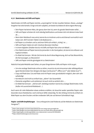 lernOS Sketchnoting Leitfaden (CC BY) Version 0.4 (2019-06-26)
4.3.1 Sketchnotes mit Stift und Papier
Sketchnotes mit Stift und Papier sind die „ursprüngliche“ Art der visuellen Notizen. Dieses „analoge“
Vorgehen hat viele Vorteile. Einige sind sehr subjektiv, am besten du bildest dir deine eigene Meinung:
• Dein Papier hat keinen Akku, der genau dann leer ist, wenn du gerade Sketchnoten willst ...
• Stift und Papier schicken dir nicht ständig Notifications und lenken dich mit deinem Insta-Feed
ab ...
• Wenn dein Notizbuch nass wirst, kannst du es trocknen und es wird danach vermutlich noch
lesbar sein. Wirf mal dein Tablet in die Badewanne ...
• Auf Papier zu schreiben und zu zeichnen fühlt sich einfach „richtig“ an ...
• Stift und Papier haben ein sehr intuitives Benutzer-Interface
• In einem digitalen Zeitalter bist du mit Stift und Papier fast schon ein Rebell ...
• Eine Sketchnote auf Papier kannst du jemanden in die Hand geben, du kannst sie anfassen und
haptisch erleben.
• Ein Blatt hat Grenzen - Mit der Zeit lernst du durch diese Begrenzung, dich auf das Wesentliche,
die Kernaussagen, zu fokussieren!
• Stift und Papier sind die günstigste Art zu Sketchnoten!
Natürlich hat jede Medaille zwei Seiten, ein paar Dinge können Stift und Papier nicht so gut:
• Um eine analoge Sketchnote online zu teilen, musst du sie erst einscannen oder abfotografieren
(gute Dienste leisten hier übrigens die Apps CamScanner15, Office Lens16 oder Adobe Scan17).
• Copy and Paste bzw. Cut and Paste sind mit Papier zwar grundsätzlich möglich, aber sehr sehr
aufwändig!
• Korrekturen sind nicht so einfach bzw. „stören“ das Gesamtbild
• Elemente vergrößern und verkleinern ist auch nicht so wirklich drin ...
• Ein Blatt hat Grenzen - „Voll ist voll“, beliebig erweitern kannst du analoge Sketchnotes nicht.
(Außer mit ausreichend Klebeband...)
Auch wenn dir viele Webseiten etwas anderes erzählen, du brauchst weder spezielles Papier oder
besonders teure Notizbücher, noch sind teure Stifte notwendig. Für den Anfang nimmst du einfach ein
Blatt Papier aus dem Drucker und den erstbesten Stift, der auf deinem Schreibtisch liegt.
Papier- und Stift-Empfehlungen Eine umfangreiche Liste findest du auf der Website von Sketchnote
Hangouts18.
15
https://play.google.com/store/apps/details?id=com.intsig.camscanner&hl=de
16
https://play.google.com/store/apps/details?id=com.microsoft.office.officelens&hl=de
17
https://apps.apple.com/de/app/adobe-scan-dokumenten-scanner/id1199564834
18
https://sketchnotehangout.com/resources/
12
 
