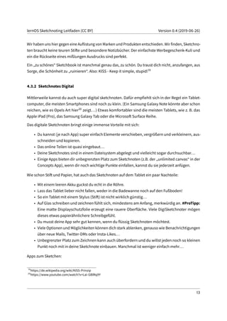 lernOS Sketchnoting Leitfaden (CC BY) Version 0.4 (2019-06-26)
Wir haben uns hier gegen eine Auflistung von Marken und Produkten entschieden. Wir finden, Sketchno-
ten braucht keine teuren Stifte und besondere Notizbücher. Der einfachste Werbegeschenk-Kuli und
ein die Rückseite eines mißlungen Ausdrucks sind perfekt.
Ein „zu schönes“ Sketchbook ist manchmal genau das, zu schön. Du traust dich nicht, anzufangen, aus
Sorge, die Schönheit zu „ruinieren“. Also: KISS - Keep it simple, stupid!19
4.3.2 Sketchnotes Digital
Mittlerweile kannst du auch super digital sketchnoten. Dafür empfiehlt sich in der Regel ein Tablet-
computer, die meisten Smartphones sind noch zu klein. (Ein Samsung Galaxy Note könnte aber schon
reichen, wie es Opels Art hier20 zeigt...) Etwas komfortabler sind die meisten Tablets, wie z. B. das
Apple iPad (Pro), das Samsung Galaxy Tab oder die Microsoft Surface Reihe.
Das digitale Sketchnoten bringt einige immense Vorteile mit sich:
• Du kannst (je nach App) super einfach Elemente verschieben, vergrößern und verkleinern, aus-
schneiden und kopieren.
• Das online Teilen ist quasi eingebaut...
• Deine Sketchnotes sind in einem Dateisystem abgelegt und vielleicht sogar durchsuchbar...
• Einige Apps bieten dir unbegrenzten Platz zum Sketchnoten (z.B. der „unlimited canvas“ in der
Concepts App), wenn dir noch wichtige Punkte einfallen, kannst du sie jederzeit anfügen.
Wie schon Stift und Papier, hat auch das Sketchnoten auf dem Tablet ein paar Nachteile:
• Mit einem leeren Akku guckst du echt in die Röhre.
• Lass das Tablet lieber nicht fallen, weder in die Badewanne noch auf den Fußboden!
• So ein Tablet mit einem Stylus (Stift) ist nicht wirklich günstig...
• Auf Glas schreiben und zeichnen fühlt sich, mindestens am Anfang, merkwürdig an. #ProTipp:
Eine matte Displayschutzfolie erzeugt eine rauere Oberfläche. Viele DigiSketchnoter mögen
dieses etwas papierähnlichere Schreibgefühl.
• Du musst deine App sehr gut kennen, wenn du flüssig Sketchnoten möchtest.
• Viele Optionen und Möglichkeiten können dich stark ablenken, genauso wie Benachrichtigungen
über neue Mails, Twitter-DMs oder Insta-Likes...
• Unbegrenzter Platz zum Zeichnen kann auch überfordern und du willst jeden noch so kleinen
Punkt noch mit in deine Sketchnote einbauen. Manchmal ist weniger einfach mehr...
Apps zum Sketchen:
19
https://de.wikipedia.org/wiki/KISS-Prinzip
20
https://www.youtube.com/watch?v=Lai-GBlRq9Y
13
 