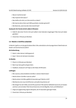 lernOS Sketchnoting Leitfaden (CC BY) Version 0.4 (2019-06-26)
• Warum machst du das?
• Was inspiriert dich daran ?
• Was heißt es für dich, ein Ziel erreicht zu haben?
• Wie hast du deine Ziele nach OKR quantitativ messbar gemacht?
• Wie feierst du, wenn du dein Ziel erreicht hast?
Austausch: Ein Termin mit dir selbst (5 Minuten)
Habt ihr alle einen Termin mit euch selbst in den Kalender eingetragen? Was hat euch dabei
geholfen?
Check-Out (1 Minute pro Member)
5.4 Woche 2: Schrift & Lesbarkeit
In Woche 2 geht es um das geschriebene Wort: Wie unterstützt es die Aussage deiner Sketchnote am
besten und wie kommst du dahin?
Als Vorbereitung
Kata 6: Letter deinen Lieblingsspruch
Kata 7: Nimm dir Zeit beim Schreiben
Im Weekly
Check in (2 Minuten pro Member)
Warm Up: Ganz groß und ganz klein.
Feedback, Austausch und Tipps zu den Katas (40 Minuten)
Leitfragen:
• Wie nutzt du unterschiedliche Schriften in deinen Sketchnotes?
• Welche deiner Schriften nutzt du wofür?
• Welche deiner Schriften gefällt dir besonders gut? Welche nicht?
• Möchtest du eine neue Schrift lernen und wofür brauchst du sie?
• Wie hängen für dich Stifte und Schrift zusammen? Mit welcher Stiftstärke kannst du am besten
zeichnen und schreiben? Wie hierarchisierst du mit Schriftgröße, Fonts und Stiftstärken?
Zeigt euch gegenseitig (eigene) Beispiele, die ihr besonders gelungen findet.
Check-Out (1 Minute pro Member)
24
 