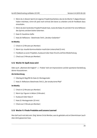 lernOS Sketchnoting Leitfaden (CC BY) Version 0.4 (2019-06-26)
Wenn du in diesem Sprint ein eigenes Projekt bearbeitest, das du bis Woche 11 abgeschlossen
haben möchtest, nimm dir jetzt noch einmal Zeit daran zu arbeiten und dir Feedback dazu
einzuholen.
Wenn du kein konkretes Projekt/Produkt hast, nutze die Katas 19 und 20/21 für eine Reflexion
des Sprints und dem bisher Gelernten.
Kata 19: Soulshine-Selfie
Kata 20: Reflexions - Sketchnote (Teil1) „Struktur-Gedanken“
Im Weekly
Check in (2 Minuten pro Member)
Warm Up: visuelle Kommunikation macht den Unterschied (5 min)
Feedback zu euren Projekten, Austausch über Kata 19 & 20 und freie Wiederholung
Check out (1 Minute pro Member)
5.12 Woche 10: Spaß muss sein!
Oder auch: „Blamiere dich täglich“ :-) - Probier’ dich am Improvisieren und der spontanen Darstellung
deiner Assoziationen.
Als Vorbereitung
Überleg dir Begriffe für Kata 22: Montagsmaler
Kata 21: Reflexions-Sketchnote (Teil 2) „Der strukturierte Pfad“
Im Weekly
Check in (2 Minuten pro Member)
Warm Up: Figuren in Aktion (5 Minuten)
Austausch über Kata 21
Kata 22: Montagsmaler (25 min)
Check out (1 Minute pro Member)
5.13 Woche 11: Finale Produkte und Lessons Learned
Man darf auch mal stolz sein: Zeig’ deinen Circle Member, was du geleistet und an Erkenntnissen (auch
über dich) gewonnen hast.
29
 
