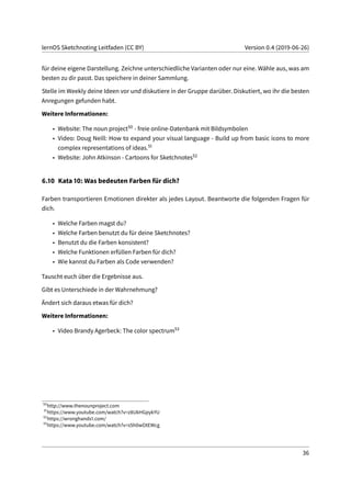 lernOS Sketchnoting Leitfaden (CC BY) Version 0.4 (2019-06-26)
für deine eigene Darstellung. Zeichne unterschiedliche Varianten oder nur eine. Wähle aus, was am
besten zu dir passt. Das speichere in deiner Sammlung.
Stelle im Weekly deine Ideen vor und diskutiere in der Gruppe darüber. Diskutiert, wo ihr die besten
Anregungen gefunden habt.
Weitere Informationen:
• Website: The noun project50 - freie online-Datenbank mit Bildsymbolen
• Video: Doug Neill: How to expand your visual language - Build up from basic icons to more
complex representations of ideas.51
• Website: John Atkinson - Cartoons for Sketchnotes52
6.10 Kata 10: Was bedeuten Farben für dich?
Farben transportieren Emotionen direkter als jedes Layout. Beantworte die folgenden Fragen für
dich.
• Welche Farben magst du?
• Welche Farben benutzt du für deine Sketchnotes?
• Benutzt du die Farben konsistent?
• Welche Funktionen erfüllen Farben für dich?
• Wie kannst du Farben als Code verwenden?
Tauscht euch über die Ergebnisse aus.
Gibt es Unterschiede in der Wahrnehmung?
Ändert sich daraus etwas für dich?
Weitere Informationen:
• Video Brandy Agerbeck: The color spectrum53
50
http://www.thenounproject.com
51
https://www.youtube.com/watch?v=z8UkHGpykYU
52
https://wronghands1.com/
53
https://www.youtube.com/watch?v=s5h0wOtEWcg
36
 