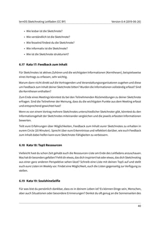 lernOS Sketchnoting Leitfaden (CC BY) Version 0.4 (2019-06-26)
• Wie lesbar ist die Sketchnote?
• Wie verständlich ist die Sketchnote?
• Wie fesselnd findest du die Sketchnote?
• Wie informativ ist die Sketchnote?
• Wie ist die Sketchnote strukturiert?
6.17 Kata 17: Feedback zum Inhalt
Für Sketchnotes ist aktives Zuhören und die wichtigsten Informationen (Kernthesen), beispielsweise
eines Vortrags zu erfassen, sehr wichtig.
Warum dann nicht direkt auf die Vortragenden und Veranstaltungsorganisatoren zugehen und diese
um Feedback zum Inhalt deiner Sketchnote bitten? Wurden die Informationen vollständig erfasst? Sind
die Kernthesen enthalten?
Zum Ende eines Meetings könntest du bei den Teilnehmenden Rückmeldungen zu deiner Sketchnote
erfragen. Sind die Teilnehmer der Meinung, dass du die wichtigsten Punkte aus dem Meeting erfasst
und entsprechend gewichtet hast?
Wenn es von einem Vortrag mehrere Sketchnotes unterschiedlicher Sketchnoter gibt, könntest du den
Informationsgehalt der Sketchnotes miteinander vergleichen und die jeweils erfassten Informationen
bewerten.
Teilt eure Erfahrungen über Möglichkeiten, Feedback zum Inhalt eurer Sketchnotes zu erhalten in
eurem Circle (20 Minuten). Sprecht über eure Erkenntnisse und reflektiert darüber, wie euch Feedback
zum Inhalt dabei helfen kann eure Sketchnote-Fähigkeiten zu verbessern.
6.18 Kata 18: Top5 Ressourcen
Vielleicht hast du schon Zeit gehabt euch die Ressourcen-Liste am Ende des Leitfadens anzuschauen.
Washatdirbesondersgefallen?Fehltdiretwas,dasdichinspirierthatoderetwas,dasdichSketchnoting
aus einer ganz anderen Perspektive sehen lässt? Schreib eine Liste mit deinen Top5 auf und stellt
euch eure Listen im Weekly vor. Findet eine Möglichkeit, euch die Listen gegenseitig zur Verfügung zu
stellen.
6.19 Kata 19: SoulshineSelfie
Für was bist du persönlich dankbar, dass es in deinem Leben ist? Es können Dinge sein, Menschen,
aber auch Situationen oder besondere Erinnerungen? Denkst du oft genug an die Sonnenseiten des
40
 