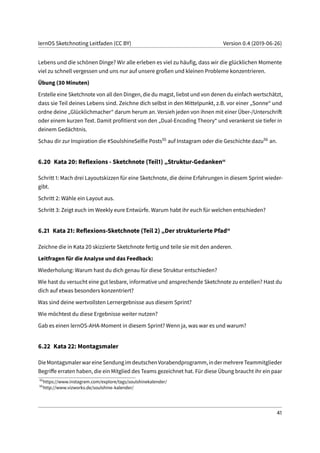 lernOS Sketchnoting Leitfaden (CC BY) Version 0.4 (2019-06-26)
Lebens und die schönen Dinge? Wir alle erleben es viel zu häufig, dass wir die glücklichen Momente
viel zu schnell vergessen und uns nur auf unsere großen und kleinen Probleme konzentrieren.
Übung (30 Minuten)
Erstelle eine Sketchnote von all den Dingen, die du magst, liebst und von denen du einfach wertschätzt,
dass sie Teil deines Lebens sind. Zeichne dich selbst in den Mittelpunkt, z.B. vor einer „Sonne“ und
ordne deine „Glücklichmacher“ darum herum an. Versieh jeden von ihnen mit einer Über-/Unterschrift
oder einem kurzen Text. Damit profitierst von den „Dual-Encoding Theory“ und verankerst sie tiefer in
deinem Gedächtnis.
Schau dir zur Inspiration die #SoulshineSelfie Posts55 auf Instagram oder die Geschichte dazu56 an.
6.20 Kata 20: Reflexions - Sketchnote (Teil1) „Struktur-Gedanken“
Schritt 1: Mach drei Layoutskizzen für eine Sketchnote, die deine Erfahrungen in diesem Sprint wieder-
gibt.
Schritt 2: Wähle ein Layout aus.
Schritt 3: Zeigt euch im Weekly eure Entwürfe. Warum habt ihr euch für welchen entschieden?
6.21 Kata 21: Reflexions-Sketchnote (Teil 2) „Der strukturierte Pfad“
Zeichne die in Kata 20 skizzierte Sketchnote fertig und teile sie mit den anderen.
Leitfragen für die Analyse und das Feedback:
Wiederholung: Warum hast du dich genau für diese Struktur entschieden?
Wie hast du versucht eine gut lesbare, informative und ansprechende Sketchnote zu erstellen? Hast du
dich auf etwas besonders konzentriert?
Was sind deine wertvollsten Lernergebnisse aus diesem Sprint?
Wie möchtest du diese Ergebnisse weiter nutzen?
Gab es einen lernOS-AHA-Moment in diesem Sprint? Wenn ja, was war es und warum?
6.22 Kata 22: Montagsmaler
DieMontagsmalerwareineSendungimdeutschenVorabendprogramm,indermehrereTeammitglieder
Begriffe erraten haben, die ein Mitglied des Teams gezeichnet hat. Für diese Übung braucht ihr ein paar
55
https://www.instagram.com/explore/tags/soulshinekalender/
56
http://www.vizworks.de/soulshine-kalender/
41
 