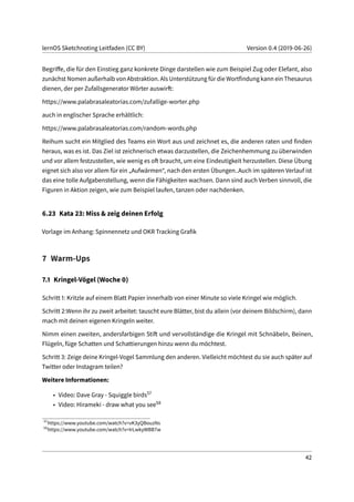 lernOS Sketchnoting Leitfaden (CC BY) Version 0.4 (2019-06-26)
Begriffe, die für den Einstieg ganz konkrete Dinge darstellen wie zum Beispiel Zug oder Elefant, also
zunächst Nomen außerhalb von Abstraktion. Als Unterstützung für die Wortfindung kann ein Thesaurus
dienen, der per Zufallsgenerator Wörter auswirft:
https://www.palabrasaleatorias.com/zufallige-worter.php
auch in englischer Sprache erhältlich:
https://www.palabrasaleatorias.com/random-words.php
Reihum sucht ein Mitglied des Teams ein Wort aus und zeichnet es, die anderen raten und finden
heraus, was es ist. Das Ziel ist zeichnerisch etwas darzustellen, die Zeichenhemmung zu überwinden
und vor allem festzustellen, wie wenig es oft braucht, um eine Eindeutigkeit herzustellen. Diese Übung
eignet sich also vor allem für ein „Aufwärmen“, nach den ersten Übungen..Auch im späteren Verlauf ist
das eine tolle Aufgabenstellung, wenn die Fähigkeiten wachsen. Dann sind auch Verben sinnvoll, die
Figuren in Aktion zeigen, wie zum Beispiel laufen, tanzen oder nachdenken.
6.23 Kata 23: Miss & zeig deinen Erfolg
Vorlage im Anhang: Spinnennetz und OKR Tracking Grafik
7 Warm-Ups
7.1 Kringel-Vögel (Woche 0)
Schritt 1: Kritzle auf einem Blatt Papier innerhalb von einer Minute so viele Kringel wie möglich.
Schritt 2:Wenn ihr zu zweit arbeitet: tauscht eure Blätter, bist du allein (vor deinem Bildschirm), dann
mach mit deinen eigenen Kringeln weiter.
Nimm einen zweiten, andersfarbigen Stift und vervollständige die Kringel mit Schnäbeln, Beinen,
Flügeln, füge Schatten und Schattierungen hinzu wenn du möchtest.
Schritt 3: Zeige deine Kringel-Vogel Sammlung den anderen. Vielleicht möchtest du sie auch später auf
Twitter oder Instagram teilen?
Weitere Informationen:
• Video: Dave Gray - Squiggle birds57
• Video: Hirameki - draw what you see58
57
https://www.youtube.com/watch?v=vK3yQBouzNs
58
https://www.youtube.com/watch?v=IrLwkyWBB7w
42
 