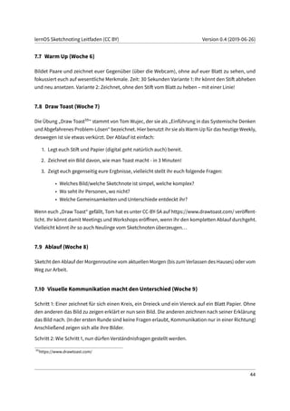 lernOS Sketchnoting Leitfaden (CC BY) Version 0.4 (2019-06-26)
7.7 Warm Up (Woche 6)
Bildet Paare und zeichnet euer Gegenüber (über die Webcam), ohne auf euer Blatt zu sehen, und
fokussiert euch auf wesentliche Merkmale. Zeit: 30 Sekunden Variante 1: Ihr könnt den Stift abheben
und neu ansetzen. Variante 2: Zeichnet, ohne den Stift vom Blatt zu heben – mit einer Linie!
7.8 Draw Toast (Woche 7)
Die Übung „Draw Toast59“ stammt von Tom Wujec, der sie als „Einführung in das Systemische Denken
und Abgefahrenes Problem-Lösen“ bezeichnet. Hier benutzt ihr sie als Warm Up für das heutige Weekly,
deswegen ist sie etwas verkürzt. Der Ablauf ist einfach:
1. Legt euch Stift und Papier (digital geht natürlich auch) bereit.
2. Zeichnet ein Bild davon, wie man Toast macht - in 3 Minuten!
3. Zeigt euch gegenseitig eure Ergbnisse, vielleicht stellt ihr euch folgende Fragen:
• Welches Bild/welche Sketchnote ist simpel, welche komplex?
• Wo seht ihr Personen, wo nicht?
• Welche Gemeinsamkeiten und Unterschiede entdeckt ihr?
Wenn euch „Draw Toast“ gefällt, Tom hat es unter CC-BY-SA auf https://www.drawtoast.com/ veröffent-
licht. Ihr könnt damit Meetings und Workshops eröffnen, wenn ihr den kompletten Ablauf durchgeht.
Vielleicht könnt ihr so auch Neulinge vom Sketchnoten überzeugen...
7.9 Ablauf (Woche 8)
Sketcht den Ablauf der Morgenroutine vom aktuellen Morgen (bis zum Verlassen des Hauses) oder vom
Weg zur Arbeit.
7.10 Visuelle Kommunikation macht den Unterschied (Woche 9)
Schritt 1: Einer zeichnet für sich einen Kreis, ein Dreieck und ein Viereck auf ein Blatt Papier. Ohne
den anderen das Bild zu zeigen erklärt er nun sein Bild. Die anderen zeichnen nach seiner Erklärung
das Bild nach. (In der ersten Runde sind keine Fragen erlaubt, Kommunikation nur in einer Richtung)
Anschließend zeigen sich alle ihre Bilder.
Schritt 2: Wie Schritt 1, nun dürfen Verständnisfragen gestellt werden.
59
https://www.drawtoast.com/
44
 