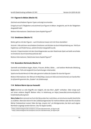 lernOS Sketchnoting Leitfaden (CC BY) Version 0.4 (2019-06-26)
7.11 Figuren in Aktion (Woche 10)
Zeichnet verschiedene Figuren-Typen und zeigt sie einander.
Einigt Euch auf 5 Tätigkeiten und zeichnet Eure Figuren in Aktion. Vergleicht, wie ihr die Tätigkeiten
dargestellt habt!
Weitere Informationen: Sketchnote-Game Kapitel Figuren60
7.12 Emotionen (Woche 11)
Weiter geht es mit den Figuren – auch Emotionen lassen sich mit ihnen darstellen!
Variante 1: Alle zeichnen verschiedene Emotionen und drücken sie durch Körperhaltung aus. Teilt Eure
Ergebnisse und findet heraus, welche Emotion dargestellt wurde.
Variante 2: Experimentiert mit dem Gesichtsgenerator aus dem Sketchnote-Spiel und stellt verschiede-
ne Emotionen durch Gesichtsausdrücke dar!
Weitere Informationen: Sketchnote-Game Kapitel Figuren61
7.13 Besondere Merkmale (Woche 12)
Sammelt verschiedene Augen, Nasen, Frisuren, Brillen, Bärte... und weitere Merkmale (Kleidung,
Accessoires). Teilt und vergleicht Eure Sammlungen miteinander.
Spielt eine Runde Mensch-O-Mat oder generiert selbst die Zutaten für skurrile Figuren!
Weitere Informationen: Der (Mensch-O-Mat)[https://www.ein-bild.com/menschomat] von Sandra Mar-
tin @SamHH generiert die „Zutaten“ als Zufallsrezept.
7.14 Weitere Warm-Ups zur Auswahl
Äpfel Zeichnet so viele Begriffe wie möglich, die das Wort „Apfel“ enthalten. Oder einigt euch
auf einen anderen Begriff. Weitere Infos: In Anlehnung an https://www.tbd.community/de/a/3-
kreativitaetsuebung-team
Story Cubes Wenn jemand von Euch die Storycubes hat, nutzt diese, um eine kurze visuelle Geschichte
zu erzählen. Alternativ könnt ihr den Zufallswortgenerator für mehrere Wörter oder den für einzelne
Wörter (Substantive) nutzen! Oder die App „Inspire me“, ein Wortgenerator, bei dem auch eigene
Wortlisten angelegt werden können. (Nur für Apple-Geräte).
60
https://sketchnotegame.files.wordpress.com/2017/08/sketchnotes_a6-figuren.pdf
61
https://sketchnotegame.files.wordpress.com/2017/08/sketchnotes_a6-figuren.pdf
45
 