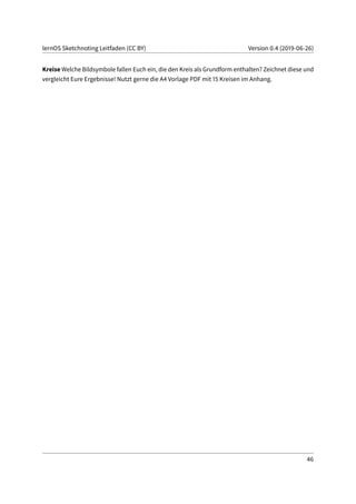 lernOS Sketchnoting Leitfaden (CC BY) Version 0.4 (2019-06-26)
Kreise Welche Bildsymbole fallen Euch ein, die den Kreis als Grundform enthalten? Zeichnet diese und
vergleicht Eure Ergebnisse! Nutzt gerne die A4 Vorlage PDF mit 15 Kreisen im Anhang.
46
 