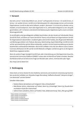 lernOS Sketchnoting Leitfaden (CC BY) Version 0.4 (2019-06-26)
1 Vorwort
Das Verb „lernos“ ist die Zukunftsform von „lernen“ auf Esperanto (mi lernos = ich werde lernen, ni
lernos = wir werden lernen). lernOS ist ein Betriebssystem für Lebenslanges Lernen und Lernende
Organisationen. lernOS ist aber keine Software, sondern „Brainware“. Es ist eine Art zu Denken und zu
Handeln, um als Einzelperson, Team oder Organisation im 21. Jahrhundert erfolgreich zu sein. Das groß
geschriebene „OS“ im Namen unterstreicht die Bedeutung der Digitalisierung für unsere vernetzte
Wissensgesellschaft.
Zu lernOS gibt es drei grundlegende Leitfäden beschrieben, die den Ansatz auf individueller Ebene
(lernOS für Dich), auf Ebene von Teams (lernOS für Teams) und auf Ebene von Organisationen (lernOS
für Organisationen) beschreiben. Zusätzlich gibt es die lernOS Toolbox, die oft genutzte Methoden
und Werkzeuge erklären (z.B. Podcast, Barcamp, Sketchnoting, Expert Debriefing). lernOS ist nicht
auf der sprichwörtlichen grünen Wiese entstanden, sondern ist eine Zusammenstellung von bereits
bestehenden und bewährten Methoden. Alle lernOS Leitfäden sind unter der offenen Lizenz Creative
Commons Attribution (CC BY) auf der lernOS Webseite verfügbar und können gerne an die eigenen
Bedürfnisse angepasst werden.
Wenn du weitere Fragen bezüglich lernOS hast, oder Unterstützung von Gleichgesinnten brauchst,
kannst du die Community-Plattform CONNECT nutzen oder mit #lernOS auf Twitter schreiben. Beachte:
Die Meisterschaft von lernOS ist eine Frage von Monaten oder Jahren, nicht Stunden oder Tagen.
Also: Keep Calm & Sketch On!
2 Danksagung
Vielen Dank an Simon Dückert für die inhaltliche, technische und moralische Unterstützung! Geschrie-
ben wurde der Leitfaden von: Marjukka Zsagar-Renneberg1, Raffaelina Rossetti2, Benjamin Krüger3,
Lars Bartschat4 und Karl Damke5
Geholfen haben dabei:
• Natalia Zlateva (@nataliaoro auf instagram): Kata „Einkaufszettel“
• Mike Meister (@mm_mikemeister auf Twitter): Warm Up „Kritzelvögel“, Warm Up „Visuelle Kom-
munikation macht den Unterschied“
• Sabine Erkens (@Sabine_Erkens auf Twitter): Kata „Bildersammlung“, Kata „#Nie genug Stifte“
1
https://twitter.com/m4rjukka
2
https://twitter.com/denkflowrr
3
https://twitter.com/ben1kk
4
https://twitter.com/BartschatLars
5
https://twitter.com/karlcdamke
5
 