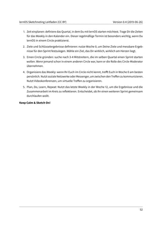 lernOS Sketchnoting Leitfaden (CC BY) Version 0.4 (2019-06-26)
1. Zeit einplanen: definiere das Quartal, in dem Du mit lernOS starten möchtest. Trage Dir die Zeiten
für das Weekly in den Kalender ein. Dieser regelmäßige Termin ist besonders wichtig, wenn Du
lernOS in einem Circle praktizierst.
2. Ziele und Schlüsselergebnisse definieren: nutze Woche 0, um Deine Ziele und messbare Ergeb-
nisse für den Sprint festzulegen. Wähle ein Ziel, das Dir wirklich, wirklich am Herzen liegt.
3. Einen Circle gründen: suche nach 3-4 Mitstreitern, die im selben Quartal einen Sprint starten
wollen. Wenn jemand schon in einem anderen Circle war, kann er die Rolle des Circle-Moderator
übernehmen.
4. Organisiere das Weekly: wenn Ihr Euch im Circle nicht kennt, trefft Euch in Woche 0 am besten
persönlich. Nutzt soziale Netzwerke oder Messenger, um zwischen den Treffen zu kommunizieren.
Nutzt Videokonferenzen, um virtuelle Treffen zu organisieren.
5. Plan, Do, Learn, Repeat: Nutzt das letzte Weekly in der Woche 12, um die Ergebnisse und die
Zusammenarbeit im Kreis zu reflektieren. Entscheidet, ob Ihr einen weiteren Sprint gemeinsam
durchlaufen wollt.
Keep Calm & Sketch On!
52
 